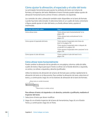 Cómo ajustar la alineación, el espaciado y el color del texto
Las principales herramientas para ajustar los atributos de texto son la barra de
formato y el Inspector del texto. Mediante el menú Formato puede realizar ajustes de
alineación horizontal (como centrar el texto o alinearlo a la izquierda).
Los controles de color y alineación también están disponibles en la barra de formato
cuando hay texto seleccionado. Si selecciona texto en un cuadro de texto, comentario
o figura, puede ajustar el color del texto y su fondo, alinear texto y ajustar el
interlineado.
Para más información sobre Vaya a
Cómo alinear texto “Cómo alinear texto horizontalmente” en la
página 100
“Cómo alinear texto verticalmente” en la
página 101
Cómo ajustar el espaciado del texto “Cómo ajustar el espaciado entre líneas de
texto” en la página 102
“Cómo ajustar el espaciado antes o después de
un párrafo” en la página 103
“Cómo ajustar el espaciado entre caracteres” en la
página 104
Cómo ajustar el color del texto “Cómo cambiar el color del texto” en la
página 104
Cómo alinear texto horizontalmente
Puede cambiar la alineación de los párrafos en una página, columna, celda de tabla,
cuadro de texto o figura para que el texto se alinee con el borde derecho o izquierdo,
se centre, o se alinee a izquierda y derecha (justificado).
Utilice los botones de alineación de la barra de formato para cambiar rápidamente la
alineación de texto en el documento. Para cambiar la alineación de texto, seleccione el
texto y, a continuación, haga clic en los botones de alineación de la barra de formato.
Alinee texto en sentido horizontal.
Alinee texto en sentido vertical.
Para alinear el texto a la izquierda o a la derecha, centrarlo o justificarlo, mediante el
Inspector del texto:
	 1	 Seleccione el texto que desee modificar.
	 2	 Haga clic en el botón Inspector de la barra de herramientas, haga clic en el botón
Texto y, a continuación, haga clic en Texto.
	 100		 Capítulo 5    Cómo trabajar con texto
 