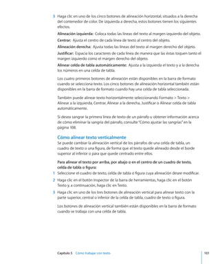 Capítulo 5    Cómo trabajar con texto	 101
	 3	 Haga clic en uno de los cinco botones de alineación horizontal, situados a la derecha
del contenedor de color. De izquierda a derecha, estos botones tienen los siguientes
efectos.
Alineación izquierda:  Coloca todas las líneas del texto al margen izquierdo del objeto.
Centrar:  Ajusta el centro de cada línea de texto al centro del objeto.
Alineación derecha:  Ajusta todas las líneas del texto al margen derecho del objeto.
Justificar:  Espacia los caracteres de cada línea de manera que las éstas toquen tanto el
margen izquierdo como el margen derecho del objeto.
Alinear celda de tabla automáticamente:  Ajusta a la izquierda el texto y a la derecha
los números en una celda de tabla.
Los cuatro primeros botones de alineación están disponibles en la barra de formato
cuando se selecciona texto. Los cinco botones de alineación horizontal también están
disponibles en la barra de formato cuando hay una celda de tabla seleccionada.
También puede alinear texto horizontalmente seleccionando Formato  Texto 
Alinear a la izquierda, Centrar, Alinear a la derecha, Justificar o Alinear celda de tabla
automáticamente.
Si desea sangrar la primera línea de texto de un párrafo u obtener información acerca
de cómo eliminar la sangría del párrafo, consulte“Cómo ajustar las sangrías” en la
página 108.
Cómo alinear texto verticalmente
Se puede cambiar la alineación vertical de los párrafos de una celda de tabla, un
cuadro de texto o una figura, de forma que el texto quede alineado desde el borde
superior al inferior o para que quede centrado entre ellos.
Para alinear el texto por arriba, por abajo o en el centro de un cuadro de texto,
celda de tabla o figura:
	 1	 Seleccione el cuadro de texto, celda de tabla o figura cuya alineación desee modificar.
	 2	 Haga clic en el botón Inspector de la barra de herramientas, haga clic en el botón
Texto y, a continuación, haga clic en Texto.
	 3	 Haga clic en uno de los tres botones de alineación vertical para alinear texto con la
parte superior, central o inferior de la celda de tabla, cuadro de texto o figura.
Los botones de alineación vertical también están disponibles en la barra de formato
cuando se trabaja con una celda de tabla.
 