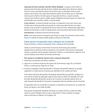 Capítulo 5    Cómo trabajar con texto	 103
Espaciado de línea estándar (Sencillo, Doble, Múltiple):  el espacio entre líneas es
proporcional al tamaño del tipo de letra. Utilícelo para dejar fija la distancia relativa
entre los trazos ascendentes (partes de las letras que se extienden hasta la parte
superior de la línea) y los trazos descendentes (partes de las letras que se extienden
hasta la parte inferior). Sencillo ajusta el espaciado de líneas a espacio sencillo,
mientras que Doble lo ajusta a doble espacio. Múltiple le permite ajustar los valores de
interlineado entre sencillo y doble, o más del doble.
Como mínimo:  La distancia desde una línea a la siguiente nunca será menor que
el valor que se haya ajustado, pero puede ser mayor para tipos de letra de mayor
tamaño, a fin de evitar la superposición de las líneas de texto. Utilícelo para dejar fija la
distancia entre líneas y evitar la superposición ante el aumento del tamaño del texto.
Exactamente:  la distancia entre las líneas de base.
Entre:  este valor aumenta el espacio entre líneas en lugar de aumentar la altura de las
líneas. En cambio, el espacio doble duplica la altura de cada línea.
Cómo ajustar el espaciado antes o después de un párrafo
Puede aumentar o reducir el espaciado antes o después de los párrafos.
Utilice el control“Espacio entre líneas”de la barra de formato para cambiar
rápidamente la distancia anterior o posterior a los párrafos. Para ajustar el espaciado
anterior o posterior de los párrafos, seleccione el texto y, a continuación, haga clic en el
control“Espacio entre líneas”de la barra de formato.
Para ajustar la cantidad de espacio antes y después del párrafo:
	 1	 Seleccione los párrafos que desee modificar.
	 2	 Haga clic en el botón Inspector de la barra de herramientas, haga clic en el botón
Texto y, a continuación, haga clic en Texto.
	 3	 Arrastre el regulador“Antes del párrafo”o“Después del párrafo”. Además, es posible
especificar un valor preciso (5 puntos, por ejemplo) en los cuadros de texto.
Si los valores de Antes del párrafo y de Después del párrafo para párrafos contiguos no
es el mismo, el valor de espaciado superior será el que se utilice. Por ejemplo, si el valor
de Antes del párrafo del párrafo actual es de 12 puntos y el párrafo anterior tiene un
valor Después del párrafo de 14 puntos, el espaciado entre los párrafos será de 14 puntos.
El espaciado antes de un párrafo no aparece si el párrafo se encuentra en un cuadro de
texto, una figura o una celda de tabla.
Para ajustar el espaciado alrededor del texto en cuadros, formas y celdas de tabla,
utilice el control“Margen interno”, que se describe en“Cómo cambiar el margen
interno del texto en objetos” en la página 110.
 