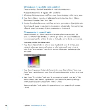 Cómo ajustar el espaciado entre caracteres
Puede aumentar o disminuir la cantidad de espacio entre caracteres.
Para ajustar la cantidad de espacio entre caracteres:
	 1	 Seleccione el texto que desee modificar, o haga clic donde desee escribir nuevo texto.
	 2	 Haga clic en el botón Inspector de la barra de herramientas, haga clic en el botón
Texto y, a continuación, haga clic en Texto.
	 3	 Arrastre el regulador Carácter o especifique un nuevo porcentaje en el campo Carácter.
También puede ajustar el espacio entre los caracteres seleccionados eligiendo Formato
 Tipo de letra  Interletraje y eligiendo una opción en el submenú.
Cómo cambiar el color del texto
Puede cambiar el color del texto utilizando la barra de formato, el Inspector del
texto y la ventana“Tipos de letra”. Los cambios que realice con cualquiera de estas
herramientas anulan los cambios de color ya efectuados con las demás herramientas.
Formas de cambiar el color del texto:
Haga clic en el contenedor de color de texto situado en la barra de formato. En lamm
matriz de colores que aparece, seleccione un color haciendo clic en el mismo o
haga clic en“Mostrar colores”para abrir la ventana Colores y ver opciones de color
adicionales.
Haga clic en Inspector en la barra de herramientas, haga clic en el botón Texto, hagamm
clic en Texto y, a continuación, haga clic en el contenedor de color. Se abrirá la ventana
Colores.
Haga clic en“Tipos de letra”en la barra de herramientas, haga clic en el botón“Colormm
del documento”de la ventana“Tipos de letra”(el cuarto botón por la izquierda) y, a
continuación, seleccione un color en la ventana Colores.
“La ventana Colores” en la página 28 contiene instrucciones para utilizar la ventana
Colores.
	 104		 Capítulo 5    Cómo trabajar con texto
 