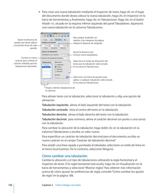 Para crear una nueva tabulación mediante el Inspector de texto, haga clic en el lugarmm
del documento donde desea colocar la nueva tabulación, haga clic en Inspector en la
barra de herramientas y, finalmente, haga clic en Tabulaciones. Haga clic en el botón
Añadir (+), situado en la esquina inferior izquierda del panel Tabuladores. Aparecerá
una nueva tabulación en la columna Tabulaciones.
Para sangrar el párrafo con
relación a los márgenes de página,
indique la distancia de sangrado.
Ajuste la distancia por
omisión entre tabuladores.
Seleccione el modo de alineación del
texto para la tabulación seleccionada
en la columna Tabulaciones.
Seleccione una línea de guiones para
aplicar a cualquier tabulación seleccionada
en la columna Tabulaciones.
Añada o elimine tabulaciones de
la columna.
Ajuste la distancia de
sangría que desee aplicar
a la primera línea de cada
párrafo.
Escriba un nuevo
carácter para cambiar el
carácter utilizado para las
tabulaciones decimales.
Para alinear texto con la tabulación, seleccione la tabulación y elija una opción de
alineación.
Tabulación izquierda:  alinea el lado izquierdo del texto con la tabulación.
Tabulación centrada:  sitúa el centro del texto en la tabulación.
Tabulación derecha:  alinea el lado derecho del texto con la tabulación.
Tabulación decimal:  para números, alinea el carácter decimal (un punto o una coma)
con la tabulación.
Para cambiar la ubicación de la tabulación, haga doble clic en la tabulación en la
columna Tabulaciones y escriba un valor nuevo.
Para especificar un carácter de tabulación decimal para el documento, escriba un
nuevo carácter en el campo“Carácter de tabulación decimal”.
Para añadir una línea rayada o punteada al tabulador, seleccione un estilo de línea en
el menú local Guiones. De lo contrario, seleccione Ninguno.
Cómo cambiar una tabulación
Cambie la ubicación y el tipo de tabulaciones utilizando la regla horizontal y el
Inspector de texto. Si la regla horizontal está oculta, haga clic en Visualización en la
barra de herramientas y seleccione“Mostrar reglas”. Para obtener más información
acerca de cómo ajustar las preferencias de regla, consulte“Cómo cambiar los ajustes
de regla” en la página 108.
	 106		 Capítulo 5    Cómo trabajar con texto
 