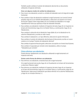 Capítulo 5    Cómo trabajar con texto	 107
También puede cambiar el carácter de tabulación decimal de un documento
utilizando el Inspector del texto.
Estos son algunos modos de cambiar las tabulaciones:
Para mover una tabulación, arrastre su símbolo de tabulador azul a lo largo de la reglamm
horizontal.
Para cambiar el tipo de tabulación mediante la regla horizontal, con la tecla Controlmm
pulsada, haga clic en el símbolo del tabulador y seleccione una opción en el menú
de función rápida. O bien haga doble clic en el símbolo de tabulador en la regla
repetidamente hasta que aparezca el tipo de tabulador deseado.
Para cambiar una tabulación mediante el Inspector de texto, haga clic en Inspector enmm
la barra de herramientas, haga clic en el botón Texto y, a continuación, haga clic en
Tabulaciones.
Para cambiar la ubicación de la tabulación, haga doble clic en la tabulación en la
columna Tabulaciones y escriba un valor nuevo.
Para cambiar la tabulación a un tipo diferente, seleccione la opción Alineación.
Para cambiar el carácter de tabulación decimal para el documento, escriba un nuevo
carácter en el campo“Carácter de tabulación decimal”.
Para cambiar el ajuste de línea de guión, seleccione una opción en el menú local Guiones.
Para cambiar el espaciado por omisión entre tabuladores, utilice el campo
“Tabuladores por omisión”.
Cómo eliminar una tabulación
Puede eliminar rápidamente una tabulación utilizando la regla horizontal o el
Inspector del texto.
Existen varias formas de eliminar una tabulación:
Para eliminar una tabulación, arrástrela fuera de la regla horizontal.mm
Si la regla horizontal está oculta, haga clic en Visualización en la barra de herramientas
y seleccione“Mostrar reglas”.
Para eliminar una tabulación mediante el Inspector de texto, haga clic en Inspectormm
en la barra de herramientas, haga clic en el botón Texto y, a continuación, haga clic en
Tabulaciones. Seleccione la tabulación que desee eliminar en la columna Tabulaciones
y haga clic en el botón Eliminar (–).
 