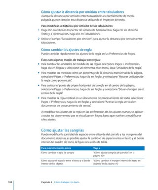 Cómo ajustar la distancia por omisión entre tabuladores
Aunque la distancia por omisión entre tabulaciones es normalmente de media
pulgada, puede cambiar esta distancia utilizando el Inspector de texto.
Para modificar la distancia por omisión de los tabuladores:
	 1	 Haga clic en el botón Inspector de la barra de herramientas, haga clic en el botón
Texto y, a continuación, haga clic en Tabulaciones.
	 2	 Utilice el campo“Tabuladores por omisión”para ajustar la distancia por omisión entre
tabuladores.
Cómo cambiar los ajustes de regla
Puede cambiar rápidamente los ajustes de la regla en las Preferencias de Pages.
Éstos son algunos modos de trabajar con reglas:
Para cambiar las unidades de medida de las reglas, seleccione Pages  Preferencias,mm
haga clic en Reglas y seleccione un elemento en el menú local“Unidades de la regla”.
Para mostrar las medidas como un porcentaje de la distancia transversal de la página,mm
seleccione Pages  Preferencias, haga clic en Reglas y seleccione“Mostrar unidades de
la regla como porcentaje”.
Para colocar el punto de origen horizontal de la regla en el centro de la página,mm
seleccione Pages  Preferencias, haga clic en Reglas y seleccione“Situar el origen en el
centro de la regla”.
Para mostrar la regla vertical en un documento de procesamiento de texto, seleccionemm
Pages  Preferencias, haga clic en Reglas y seleccione“Activar la regla vertical en
documentos de procesamiento de textos”.
Al modificar los ajustes de la regla en las preferencias de, los ajustes nuevos se aplican
a todos los documentos que se visualizan en Pages, hasta que vuelvan a modificarse
tales ajustes.
Cómo ajustar las sangrías
Puede modificar la cantidad de espacio entre el borde del párrafo y los márgenes del
documento. Además, es posible ajustar la cantidad de espacio entre el texto y el borde
interior del cuadro de texto, la figura o la celda de tabla.
Para más información sobre Vaya a
Cómo cambiar el tipo de sangría “Cómo ajustar sangrías de párrafos” en la
página 109
Cómo ajustar el espacio entre el texto y el borde
interior de los objetos
“Cómo cambiar el margen interno del texto en
objetos” en la página 110
	 108		 Capítulo 5    Cómo trabajar con texto
 