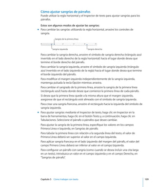 Capítulo 5    Cómo trabajar con texto	 109
Cómo ajustar sangrías de párrafos
Puede utilizar la regla horizontal y el Inspector de texto para ajustar sangrías para los
párrafos.
Estos son algunos modos de ajustar las sangrías:
Para cambiar las sangrías utilizando la regla horizontal, arrastre los controles demm
sangría.
Sangría de la primera línea
Sangría izquierda Sangría derecha
Para cambiar la sangría derecha, arrastre el símbolo de sangría derecha (triángulo azul
invertido en el lado derecho de la regla horizontal) hacia el lugar donde desea que
termine el borde derecho del párrafo.
Para cambiar la sangría izquierda, arrastre el símbolo de sangría izquierda (triángulo
azul invertido en el lado izquierdo de la regla) hacia el lugar donde desea que termine
el borde izquierdo del párrafo.
Para modificar el margen izquierdo independientemente de la sangría izquierda,
mantenga pulsada la tecla Opción mientras arrastra.
Para cambiar el sangrado de la primera línea, arrastre la sangría de la primera línea
(rectángulo azul) hasta donde desee que comience la primera línea de cada párrafo.
Si desea que la primera línea quede a la misma altura que el margen izquierdo,
asegúrese de que el rectángulo esté alineado con el símbolo de sangría izquierda.
Para crear una sangría francesa, arrastre el rectángulo hacia la izquierda del símbolo de
sangría izquierda.
Para ajustar sangrías mediante el Inspector de texto, haga clic en Inspector en lamm
barra de herramientas, haga clic en el botón Texto y, a continuación, haga clic en
Tabulaciones. Seleccione el párrafo o párrafos que desee cambiar.
Para ajustar la sangría de la primera línea, especifique los valores en los campos
Primera Línea e Izquierda, en Sangrías de párrafo.
Para tabular la primera línea con relación a la segunda linea del texto, el valor de
Primera Línea deberá ser superior al valor en el campo Izquierda.
Para aplicar sangría francesa en el lado izquierdo del margen del párrafo, el valor del
campo Primera Línea deberá ser inferior al valor en el campo Izquierda.
Para configurar un párrafo con sangría (como cuando se desea incluir una cita larga
en un texto), introduzca un valor en el campo izquierda y en el campo Derecha, en
“Sangrías de párrafo”.
 
