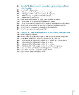 Contenido	 11
281	 Capítulo 12:  Cómo imprimir, compartir y exportar documentos en
otros formatos
281	 Cómo imprimir documentos
281	 Cómo ajustar el tamaño y la orientación del papel
282	 Cómo previsualizar un documento antes de imprimirlo
283	 Cómo imprimir una parte o todo un documento
284	 Cómo imprimir comentarios
284	 Cómo exportar documentos de Pages a otros formatos de archivo
286	 Cómo crear un documento ePub para leerlo en iBooks
289	 Cómo guardar un documento como documento de iWork ’08 o Microsoft Word
290	 Cómo enviar un documento de Pages a la versión beta pública de iWork.com
293	 Cómo enviar por correo electrónico un documento de Pages
294	 Cómo enviar documentos de Pages a iWeb
295	 Capítulo 13:  Cómo diseñar plantillas de documento personalizadas
295	 Cómo diseñar una plantilla
296	 Cómo configurar un documento para utilizarlo como una plantilla personalizada
297	 Cómo definir atributos por omisión en una plantilla personalizada
298	 Cómo definir los atributos por omisión de los cuadros de texto y las figuras
299	 Cómo definir los atributos por omisión de las tablas
300	 Cómo definir los atributos por omisión de las gráficas
300	 Cómo definir los atributos por omisión de las imágenes importadas
301	 Cómo crear marcadores de posición en las plantillas personalizadas
302	 Cómo añadir secciones a una plantilla personalizada
304	 Cómo guardar una plantilla personalizada
 