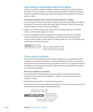 Cómo cambiar el margen interno del texto en objetos
Además, es posible cambiar la cantidad de espacio entre el texto y el borde interior
del cuadro de texto, la figura o la celda de tabla. Esta medida se denomina el margen
interior. La cantidad de espacio que indique se aplica por igual alrededor del texto en
todos sus lados.
Para ajustar el espacio entre el texto y el borde interior de su objeto:
	 1	 Si no hay ningún punto de inserción en el objeto, seleccione dicho objeto. (Si el punto
de inserción se encuentra dentro del objeto, pulse Comando + Retorno para salir del
modo de edición de texto y seleccione el objeto.)
	 2	 Haga clic en el botón Inspector de la barra de herramientas, haga clic en el botón
Texto y, a continuación, haga clic en Texto.
	 3	 Arrastre el regulador“Insertar margen”hacia la derecha para aumentar el espacio
entre el texto y el borde interior del objeto, o escriba el número que desee en el
cuadro“Insertar margen”y pulse Retorno. También puede hacer clic en las flechas para
incrementar o disminuir el espacio.
Indique la cantidad de espacio que desee
alrededor del texto dentro de un cuadro
de texto, una forma o una celda de tabla.
Cómo crear un contorno
En un documento de procesamiento de textos, puede crear un esquema de temas y
subtemas que sea fácil de organizar y visualizar de diferentes maneras. Si ya tiene un
documento de procesamiento de textos que desea convertir en un esquema, haga clic
en Esquema en la barra de herramientas. O bien seleccione una plantilla de esquema
en el selector de plantillas.
Para crear y organizar un esquema:
	 1	 En un documento de procesamiento de texto, haga clic en Esquema en la barra
de herramientas o seleccione Visualización “Mostrar esquema del documento”y
empiece a escribir.
	 2	 Pulse Retorno para añadir un nueva tema de esquema.
Si el texto de un tema es demasiado largo, haga clic en el botón de truncamiento de la
barra de formato para mostrar solo la primera línea.
Seleccione el número de niveles
de esquema que se mostrarán.
Muestre únicamente
la primera línea de los
párrafos en un esquema.
Muestre los objetos como miniaturas
o a tamaño real en un esquema.
	 110		 Capítulo 5    Cómo trabajar con texto
 