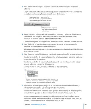 Capítulo 5    Cómo trabajar con texto	 111
	 3	 Pulse la tecla Tabulador para añadir un subtema. Pulse Retorno para añadir otro
subtema.
Sangre los subtemas hasta nueve niveles pulsando la tecla Tabulador o haciendo clic
en los botones Avanzar y Retroceder de la barra de formato.
Haga clic para subir o bajar de nivel los
temas del esquema o para convertir el texto
seleccionado en parte del cuerpo del texto.
Seleccione estilos de párrafo
y de caracteres para el texto
seleccionado.
	 4	 Añada imágenes, tablas y películas integradas a los temas y subtemas del esquema.
Para mostrar una imagen o película con un tamaño más pequeño, seleccione
Miniatura en el menú local de la barra de herramientas.
Cuanto las imágenes, tablas y películas poseen su tamaño completo, pueden editarse.
	 5	 Haga doble clic en un control de esquema para desplegar o contraer todos los
subtemas de un tema en un nivel determinado.
Seleccione cuántos niveles de esquema se visualizarán mediante el menú local Niveles
de la barra de formato.
	 6	 Haga clic en un control de esquema y arrástrelo para reordenar los temas y subtemas.
Arrastre los controles de esquema hacia arriba o hacia abajo para reordenar los temas
en un mismo nivel de esquema.
Arrastre los controles de esquema hacia la izquierda o la derecha para subir o bajar
temas o subtemas a otro nivel del esquema.
Cuando mueva un tema, todos sus subtemas se moverán con él.
Arrastre los controles de esquema para mover los temas y los
subtemas relacionados dentro de un esquema, o haga doble
clic en los controles para expandir o contraer los temas.
	 7	 Para salir del modo esquema, haga clic en Esquema en la barra de herramientas y
seleccione Visualización  Ocultar esquema del documento.
Para obtener información acerca de cómo guardar el documento en modo esquema,
consulte“Cómo guardar un documento en modo esquema” en la página 45.
Los controles de esquema no aparecen en los documentos impresos. Para añadir
números o viñetas al esquema, haga clic en el botón“Cajón de estilos”de la barra de
formato y seleccione una de las opciones de estilo de lista.
 
