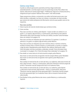 Cómo crear listas
Cuando se utiliza la generación automática de listas, Pages da formato
automáticamente a una lista según lo que el usuario haya escrito. Para utilizar esta
opción, seleccione en primer lugar Pages  Preferencias, haga clic en Autocorrección y
asegúrese de que la opción“Detectar listas autom.”esté seleccionada.
Pages proporciona viñetas y numeración con estilos de formato previo para crear
listas sencillas u ordenadas. Las listas con viñetas o numeradas son listas sencillas
que carecen de niveles jerárquicos de información como los que pueden verse en los
esquemas.
Para crear una lista:
	 1	 Sitúe el punto de inserción donde desee que comience la lista.
	 2	 Crear una lista.
Para crear una lista con viñetas, pulse Opción + 8 para escribir una viñeta (•) o un
guión (-), un espacio, algo de texto y, a continuación, pulse Retorno. Para obtener
información sobre cómo formatear una lista con viñetas, consulte“Cómo formatear
listas con viñetas” en la página 113.
Para crear una lista con etiquetas que sean asteriscos (*) o guiones (-), escriba un
asterisco o un guión, un espacio, algo de texto y pulse Retorno.
Para crear una lista con etiquetas que sean números, letras o números romanos,
escriba el número, letra o número romano y, a continuación, un punto, un espacio
y algo de texto. Seguidamente, pulse Retorno. Para obtener información sobre
cómo formatear una lista numerada u ordenada, consulte“Cómo formatear listas
numeradas” en la página 114 y“Cómo formatear listas ordenadas” en la página 115.
	 3	 Para añadir un nuevo tema en el nivel actual de sangría, pulse Retorno.
Para mover un tema de la lista al siguiente nivel de sangría inferior, pulse Tabulador.
Para mover un tema de la lista al siguiente nivel superior, pulse Mayúsculas +
Tabulador.
Para cambiar el nivel de lista de un tema de lista y sus subtemas, seleccione el tema de
lista y elija Formato  Texto y, a continuación, seleccione“Disminuir nivel de sangría de
la lista”o“Aumentar nivel de sangría de la lista”en el submenú Texto.
Para cambiar el nivel de lista de un tema de lista y sus subtemas, pulse Opción
y seleccione el tema de lista, elija Formato  Texto y, a continuación, seleccione
“Disminuir nivel de sangría de la lista ignorando hijos”o“Aumentar nivel de sangría
de la lista ignorando hijos”en el submenú Texto. Solo se moverá el tema de lista
seleccionado.
	 4	 Para finalizar la lista, pulse Retorno dos veces, o pulse Retorno y, a continuación,
Suprimir.
	 112		 Capítulo 5    Cómo trabajar con texto
 