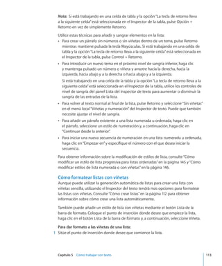 Capítulo 5    Cómo trabajar con texto	 113
Nota:  Si está trabajando en una celda de tabla y la opción“La tecla de retorno lleva
a la siguiente celda”está seleccionada en el Inspector de la tabla, pulse Opción +
Retorno en vez de simplemente Retorno.
Utilice estas técnicas para añadir y sangrar elementos en la lista:
Para crear un párrafo sin números o sin viñetas dentro de un tema, pulse RetornoÂÂ
mientras mantiene pulsada la tecla Mayúsculas. Si está trabajando en una celda de
tabla y la opción“La tecla de retorno lleva a la siguiente celda”está seleccionada en
el Inspector de la tabla, pulse Control + Retorno.
Para introducir un nuevo tema en el próximo nivel de sangría inferior, haga clicÂÂ
y mantenga pulsado un número o viñeta y arrastre hacia la derecha, hacia la
izquierda, hacia abajo y a la derecha o hacia abajo y a la izquierda.
Si está trabajando en una celda de la tabla y la opción“La tecla de retorno lleva a la
siguiente celda”está seleccionada en el Inspector de la tabla, utilice los controles de
nivel de sangría del panel Lista del Inspector de texto para aumentar o disminuir la
sangría de las entradas de la lista.
Para volver al texto normal al final de la lista, pulse Retorno y seleccione“Sin viñetas”ÂÂ
en el menú local“Viñetas y numeración”del Inspector de texto. Puede que también
necesite ajustar el nivel de sangría.
Para añadir un párrafo existente a una lista numerada u ordenada, haga clic enÂÂ
el párrafo, seleccione un estilo de numeración y, a continuación, haga clic en
“Continuar desde la anterior”.
Para iniciar una nueva secuencia de numeración en una lista numerada u ordenada,ÂÂ
haga clic en“Empezar en”y especifique el número con el que desea iniciar la
secuencia.
Para obtener información sobre la modificación de estilos de lista, consulte“Cómo
modificar un estilo de lista progresiva para listas ordenadas” en la página 145 y“Cómo
modificar estilos de lista numerada o con viñetas” en la página 146.
Cómo formatear listas con viñetas
Aunque puede utilizar la generación automática de listas para crear una lista con
viñetas sencilla, utilizando el Inspector del texto tendrá más opciones para formatear
las listas con viñetas. Consulte“Cómo crear listas” en la página 112 para obtener
información sobre cómo crear una lista automáticamente.
También puede añadir un estilo de lista con viñetas mediante el botón Lista de la
barra de formato. Coloque el punto de inserción donde desee que empiece la lista,
haga clic en el botón Lista de la barra de formato y, a continuación, seleccione Viñeta.
Para dar formato a las viñetas de una lista:
	 1	 Sitúe el punto de inserción donde desee que comience la lista.
 