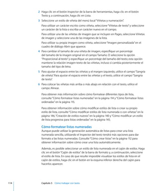 2	 Haga clic en el botón Inspector de la barra de herramientas, haga clic en el botón
Texto y, a continuación, haga clic en Lista.
	 3	 Seleccione un estilo de viñeta del menú local“Viñetas y numeración”.
Para utilizar un carácter escrito como viñeta, seleccione“Viñetas de texto”y seleccione
un carácter de la lista o escriba un carácter nuevo en el campo.
Para utilizar una de las viñetas de imagen que se incluyen en Pages, seleccione Viñetas
de imagen y seleccione una de las imágenes de la lista.
Para utilizar su propia imagen como viñeta, seleccione“Imagen personalizada”en el
cuadro de diálogo Abrir que aparece.
	 4	 Para cambiar el tamaño de una viñeta de imagen, especifique un porcentaje
del tamaño de la imagen original en el campo Tamaño. O seleccione la opción
“Proporcional al texto”y especifique un porcentaje del tamaño del texto; esta opción
mantiene la relación imagen-texto de las viñetas, incluso si cambia posteriormente el
tamaño del tipo de letra.
	 5	 Para ajustar el espacio entre las viñetas y el margen izquierdo, utilice el campo“Sangría
de viñeta”. Para ajustar el espacio entre las viñetas y el texto, utilice el campo“Sangría
de texto”.
	 6	 Para colocar las viñetas más arriba o más abajo en relación con el texto, utilice el
campo Alinear.
Para obtener más información sobre cómo formatear diferentes tipos de lista,
consulte“Cómo formatear listas numeradas” en la página 114 y“Cómo formatear listas
ordenadas” en la página 115.
Para obtener información sobre cómo modificar estilos de lista o crear su propio
estilo de lista, consulte“Cómo modificar estilos de lista numerada o con viñetas” en la
página 146,“Creación de estilos nuevos” en la página 140 y“Cómo modificar un estilo
de lista progresiva para listas ordenadas” en la página 145.
Cómo formatear listas numeradas
Aunque puede utilizar la generación automática de listas para crear una lista
numerada sencilla, utilizando el Inspector del texto tendrá más opciones para dar
formato a las listas numeradas. Consulte“Cómo crear listas” en la página 112 para
obtener información sobre cómo crear una lista automáticamente.
Además, es posible seleccionar un estilo de lista numerada en el cajón de estilos. Haga
clic en el botón“Cajón de estilos”de la barra de formato y, a continuación, seleccione
el estilo de lista. En caso de que resulte imposible visualizar los estilos de lista en el
cajón de estilos, haga clic en el botón en la esquina inferior derecha del cajón para
hacerlos aparecer.
	 114		 Capítulo 5    Cómo trabajar con texto
 