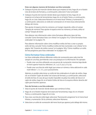 Capítulo 5    Cómo trabajar con texto	 115
Estas son algunas maneras de formatear una lista numerada:
Coloque el punto de inserción donde desee que empiece la lista, haga clic en el botónmm
Lista de la barra de formato y, a continuación, seleccione“Lista numerada”.
Coloque el punto de inserción donde desee que empiece la lista, haga clic enmm
Inspector en la barra de herramientas, haga clic en el botón Texto y, a continuación,
haga clic en Lista. Seleccione Números en el menú local“Viñetas y numeración”y,
a continuación, seleccione un estilo de numeración en el menú local, directamente
debajo del mismo.
Para ajustar el espacio entre los números y el margen izquierdo, utilice el campo
“Sangría de números”. Para ajustar el espacio entre los números y el texto, utilice el
campo“Sangría de texto”.
Para obtener más información sobre cómo formatear diferentes tipos de lista,
consulte“Cómo formatear listas con viñetas” en la página 113 y“Cómo formatear listas
ordenadas” en la página 115.
Para obtener información sobre cómo modificar estilos de lista o crear su propio
estilo de lista, consulte“Cómo modificar estilos de lista numerada o con viñetas” en la
página 146,“Creación de estilos nuevos” en la página 140 y“Cómo modificar un estilo
de lista progresiva para listas ordenadas” en la página 145.
Cómo formatear listas ordenadas
Las listas ordenadas ofrecen diferentes estilos de numeración para cada nivel de
sangría en una lista, permitiendo crear una jerarquía en la información. Por ejemplo:
Puede crear una lista utilizando una secuencia de numeración mientras baja desdeÂÂ
el nivel superior hasta los inferiores: I, A, 1, a), (1), (a), i), (1) y (a).
Puede crear una lista de estilo legal, que anexa un número o letra adicional en cadaÂÂ
nivel inferior: 1, 1.1, 1.1.1, y así sucesivamente.
Además, es posible seleccionar un estilo de lista ordenada en el cajón de estilos. Haga
clic en el botón“Cajón de estilos”de la barra de formato y, a continuación, seleccione
el estilo de lista. En caso de que resulte imposible visualizar los estilos de lista en el
cajón de estilos, haga clic en el botón Estilos de lista en la esquina inferior derecha del
cajón para hacerlos aparecer.
Para dar formato a una lista ordenada:
	 1	 Sitúe el punto de inserción donde desee que comience la lista.
	 2	 Haga clic en el botón Inspector de la barra de herramientas, haga clic en el botón
Texto y, a continuación, haga clic en Lista.
	 3	 Para crear una lista de estilo legal, seleccione“Numeración progresiva”en el menú local
Viñetas y numeración. De lo contrario, seleccione Números.
	 4	 Seleccione un estilo de numeración del menú local que aparece justo debajo del mismo.
 