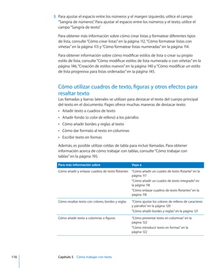 5	 Para ajustar el espacio entre los números y el margen izquierdo, utilice el campo
“Sangría de números”. Para ajustar el espacio entre los números y el texto, utilice el
campo“Sangría de texto”.
Para obtener más información sobre cómo crear listas y formatear diferentes tipos
de lista, consulte“Cómo crear listas” en la página 112,“Cómo formatear listas con
viñetas” en la página 113 y“Cómo formatear listas numeradas” en la página 114.
Para obtener información sobre cómo modificar estilos de lista o crear su propio
estilo de lista, consulte“Cómo modificar estilos de lista numerada o con viñetas” en la
página 146,“Creación de estilos nuevos” en la página 140 y“Cómo modificar un estilo
de lista progresiva para listas ordenadas” en la página 145.
Cómo utilizar cuadros de texto, figuras y otros efectos para
resaltar texto
Las llamadas y barras laterales se utilizan para destacar el texto del cuerpo principal
del texto en el documento. Pages ofrece muchas maneras de destacar texto:
Añadir texto a cuadros de textoÂÂ
Añadir fondo (oÂÂ color de relleno) a los párrafos
Cómo añadir bordes y reglas al textoÂÂ
Cómo dar formato al texto en columnasÂÂ
Escribir texto en formasÂÂ
Además, es posible utilizar celdas de tabla para incluir llamadas. Para obtener
información acerca de cómo trabajar con tablas, consulte“Cómo trabajar con
tablas” en la página 195.
Para más información sobre Vaya a
Cómo añadir y enlazar cuadros de texto flotantes “Cómo añadir un cuadro de texto flotante” en la
página 117
“Cómo añadir un cuadro de texto integrado” en
la página 118
“Cómo enlazar cuadros de texto flotantes” en la
página 118
Cómo resaltar texto con colores, bordes y reglas “Cómo ajustar los colores de relleno de caracteres
y párrafos” en la página 120
“Cómo añadir bordes y reglas” en la página 121
Cómo añadir texto a columnas o figuras “Cómo presentar texto en columnas” en la
página 122
“Cómo introducir texto en formas” en la
página 122
	 116		 Capítulo 5    Cómo trabajar con texto
 