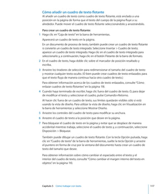 Capítulo 5    Cómo trabajar con texto	 117
Cómo añadir un cuadro de texto flotante
Al añadir un cuadro de texto como cuadro de texto flotante, está anclado a una
posición en la página de forma que el texto del cuerpo de la página fluye a su
alrededor. Puede mover el cuadro de texto flotante seleccionándolo y arrastrándolo.
Para crear un cuadro de texto flotante:
	 1	 Haga clic en“Caja de texto”en la barra de herramientas.
Aparecerá un cuadro de texto en la página.
En un documento de proceso de texto, también puede crear un cuadro de texto flotante
si convierte un cuadro de texto integrado. Seleccione Insertar  Cuadro de texto;
aparece un cuadro de texto integrado. Haga clic en el cuadro de texto integrado para
seleccionarlo y, a continuación, haga clic en el botón Flotante de la barra de formato.
	 2	 En el cuadro de texto, haga doble clic sobre el marcador de posición resaltado y
escriba.
	 3	 Arrastre los tiradores de selección para redimensionar el tamaño del cuadro de texto
y mostrar cualquier texto oculto. (O bien puede crear cuadros de texto enlazados para
que el texto fluya de manera continua hacia otro cuadro de texto.)
Para obtener información acerca de los cuadros de texto enlazados, consulte“Cómo
enlazar cuadros de texto flotantes” en la página 118.
	 4	 Cuando haya terminado de escribir, haga clic fuera del cuadro de texto. O, para dejar
de modificar el texto y seleccionar el cuadro, pulse Comando+Retorno.
Al hacer clic fuera de un cuadro de texto, sus límites quedarán visibles sólo si está
usando la vista de diseño. Para utilizar la vista de diseño, haga clic en Visualización en
la barra de herramientas y seleccione Mostrar Diseño.
	 5	 Arrastre los controles del cuadro de texto para modificar su anchura.
	 6	 Arrastre el cuadro de texto a la posición que desee en la página.
	 7	 Para bloquear el cuadro de texto en la página y evitar que se desplace de manera
accidental mientras trabaja, seleccione el cuadro de texto y, a continuación, seleccione
Disposición  Bloquear.
También puede dibujar un cuadro de texto flotante. Con la tecla Opción pulsada, haga
clic en“Cuadro de texto”de la barra de herramientas, suelte la tecla Opción y arrastre
el puntero en forma de cruz por la ventana del documento hasta crear un cuadro de
texto del tamaño que desee.
Para obtener información sobre cómo cambiar el espaciado entre el texto y el
interior del cuadro de texto, consulte“Cómo cambiar el margen interno del texto en
objetos” en la página 110.
 