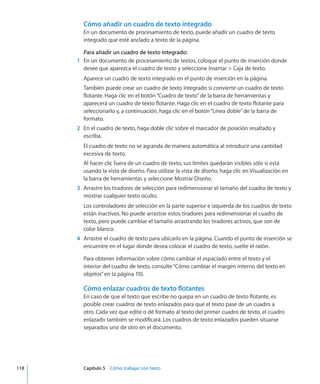 Cómo añadir un cuadro de texto integrado
En un documento de procesamiento de texto, puede añadir un cuadro de texto
integrado que esté anclado a texto de la página.
Para añadir un cuadro de texto integrado:
	 1	 En un documento de procesamiento de textos, coloque el punto de inserción donde
desee que aparezca el cuadro de texto y seleccione Insertar  Caja de texto.
Aparece un cuadro de texto integrado en el punto de inserción en la página.
También puede crear un cuadro de texto integrado si convierte un cuadro de texto
flotante. Haga clic en el botón“Cuadro de texto”de la barra de herramientas y
aparecerá un cuadro de texto flotante. Haga clic en el cuadro de texto flotante para
seleccionarlo y, a continuación, haga clic en el botón“Línea doble”de la barra de
formato.
	 2	 En el cuadro de texto, haga doble clic sobre el marcador de posición resaltado y
escriba.
El cuadro de texto no se agranda de manera automática al introducir una cantidad
excesiva de texto.
Al hacer clic fuera de un cuadro de texto, sus límites quedarán visibles sólo si está
usando la vista de diseño. Para utilizar la vista de diseño, haga clic en Visualización en
la barra de herramientas y seleccione Mostrar Diseño.
	 3	 Arrastre los tiradores de selección para redimensionar el tamaño del cuadro de texto y
mostrar cualquier texto oculto.
Los controladores de selección en la parte superior e izquierda de los cuadros de texto
están inactivos. No puede arrastrar estos tiradores para redimensionar el cuadro de
texto, pero puede cambiar el tamaño arrastrando los tiradores activos, que son de
color blanco.
	 4	 Arrastre el cuadro de texto para ubicarlo en la página. Cuando el punto de inserción se
encuentre en el lugar donde desea colocar el cuadro de texto, suelte el ratón.
Para obtener información sobre cómo cambiar el espaciado entre el texto y el
interior del cuadro de texto, consulte“Cómo cambiar el margen interno del texto en
objetos” en la página 110.
Cómo enlazar cuadros de texto flotantes
En caso de que el texto que escribe no quepa en un cuadro de texto flotante, es
posible crear cuadros de texto enlazados para que el texto pase de un cuadro a
otro. Cada vez que edite o dé formato al texto del primer cuadro de texto, el cuadro
enlazado también se modificará. Los cuadros de texto enlazados pueden situarse
separados uno de otro en el documento.
	 118		 Capítulo 5    Cómo trabajar con texto
 