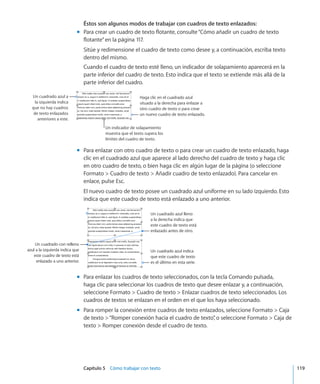Capítulo 5    Cómo trabajar con texto	 119
Éstos son algunos modos de trabajar con cuadros de texto enlazados:
Para crear un cuadro de texto flotante, consulte“mm Cómo añadir un cuadro de texto
flotante” en la página 117.
Sitúe y redimensione el cuadro de texto como desee y, a continuación, escriba texto
dentro del mismo.
Cuando el cuadro de texto esté lleno, un indicador de solapamiento aparecerá en la
parte inferior del cuadro de texto. Esto indica que el texto se extiende más allá de la
parte inferior del cuadro.
Un indicador de solapamiento
muestra que el texto supera los
límites del cuadro de texto.
Haga clic en el cuadrado azul
situado a la derecha para enlazar a
otro cuadro de texto o para crear
un nuevo cuadro de texto enlazado.
Un cuadrado azul a
la izquierda indica
que no hay cuadros
de texto enlazados
anteriores a este.
Para enlazar con otro cuadro de texto o para crear un cuadro de texto enlazado, hagamm
clic en el cuadrado azul que aparece al lado derecho del cuadro de texto y haga clic
en otro cuadro de texto, o bien haga clic en algún lugar de la página (o seleccione
Formato  Cuadro de texto  Añadir cuadro de texto enlazado). Para cancelar en
enlace, pulse Esc.
El nuevo cuadro de texto posee un cuadrado azul uniforme en su lado izquierdo. Esto
indica que este cuadro de texto está enlazado a uno anterior.
Un cuadrado azul lleno
a la derecha indica que
este cuadro de texto está
enlazado antes de otro.
Un cuadrado azul indica
que este cuadro de texto
es el último en esta serie.
Un cuadrado con relleno
azul a la izquierda indica que
este cuadro de texto está
enlazado a uno anterior.
Para enlazar los cuadros de texto seleccionados, con la tecla Comando pulsada,mm
haga clic para seleccionar los cuadros de texto que desee enlazar y, a continuación,
seleccione Formato  Cuadro de texto  Enlazar cuadros de texto seleccionados. Los
cuadros de textos se enlazan en el orden en el que los haya seleccionado.
Para romper la conexión entre cuadros de texto enlazados, seleccione Formato  Cajamm
de texto “Romper conexión hacia el cuadro de texto”, o seleccione Formato  Caja de
texto  Romper conexión desde el cuadro de texto.
 
