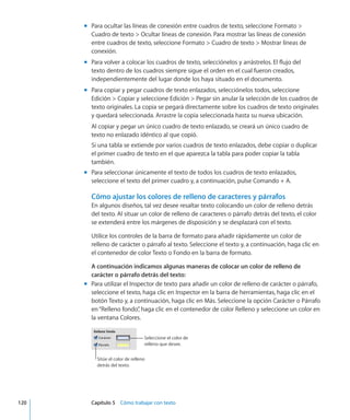 Para ocultar las líneas de conexión entre cuadros de texto, seleccione Formato mm
Cuadro de texto  Ocultar líneas de conexión. Para mostrar las líneas de conexión
entre cuadros de texto, seleccione Formato  Cuadro de texto  Mostrar líneas de
conexión.
Para volver a colocar los cuadros de texto, selecciónelos y arrástrelos. El flujo delmm
texto dentro de los cuadros siempre sigue el orden en el cual fueron creados,
independientemente del lugar donde los haya situado en el documento.
Para copiar y pegar cuadros de texto enlazados, selecciónelos todos, seleccionemm
Edición  Copiar y seleccione Edición  Pegar sin anular la selección de los cuadros de
texto originales. La copia se pegará directamente sobre los cuadros de texto originales
y quedará seleccionada. Arrastre la copia seleccionada hasta su nueva ubicación.
Al copiar y pegar un único cuadro de texto enlazado, se creará un único cuadro de
texto no enlazado idéntico al que copió.
Si una tabla se extiende por varios cuadros de texto enlazados, debe copiar o duplicar
el primer cuadro de texto en el que aparezca la tabla para poder copiar la tabla
también.
Para seleccionar únicamente el texto de todos los cuadros de texto enlazados,mm
seleccione el texto del primer cuadro y, a continuación, pulse Comando + A.
Cómo ajustar los colores de relleno de caracteres y párrafos
En algunos diseños, tal vez desee resaltar texto colocando un color de relleno detrás
del texto. Al situar un color de relleno de caracteres o párrafo detrás del texto, el color
se extenderá entre los márgenes de disposición y se desplazará con el texto.
Utilice los controles de la barra de formato para añadir rápidamente un color de
relleno de carácter o párrafo al texto. Seleccione el texto y, a continuación, haga clic en
el contenedor de color Texto o Fondo en la barra de formato.
A continuación indicamos algunas maneras de colocar un color de relleno de
carácter o párrafo detrás del texto:
Para utilizar el Inspector de texto para añadir un color de relleno de carácter o párrafo,mm
seleccione el texto, haga clic en Inspector en la barra de herramientas, haga clic en el
botón Texto y, a continuación, haga clic en Más. Seleccione la opción Carácter o Párrafo
en“Relleno fondo”, haga clic en el contenedor de color Relleno y seleccione un color en
la ventana Colores.
Seleccione el color de
relleno que desee.
Sitúe el color de relleno
detrás del texto.
	 120		 Capítulo 5    Cómo trabajar con texto
 