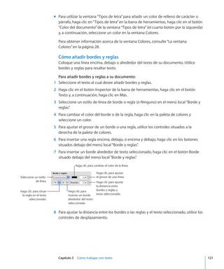 Capítulo 5    Cómo trabajar con texto	 121
Para utilizar la ventana“Tipos de letra”para añadir un color de relleno de carácter omm
párrafo, haga clic en“Tipos de letra”en la barra de herramientas, haga clic en el botón
“Color del documento”de la ventana“Tipos de letra”(el cuarto botón por la izquierda)
y, a continuación, seleccione un color en la ventana Colores.
Para obtener información acerca de la ventana Colores, consulte“La ventana
Colores” en la página 28.
Cómo añadir bordes y reglas
Coloque una línea encima, debajo o alrededor del texto de su documento. Utilice
bordes y reglas para resaltar texto.
Para añadir bordes y reglas a su documento:
	 1	 Seleccione el texto al cual desee añadir bordes y reglas.
	 2	 Haga clic en el botón Inspector de la barra de herramientas, haga clic en el botón
Texto y, a continuación, haga clic en Más.
	 3	 Seleccione un estilo de línea de borde o regla (o Ninguno) en el menú local“Borde y
reglas”.
	 4	 Para cambiar el color del borde o de la regla, haga clic en la paleta de colores y
seleccione un color.
	 5	 Para ajustar el grosor de un borde o una regla, utilice los controles situados a la
derecha de la paleta de colores.
	 6	 Para insertar una regla encima, debajo, o encima y debajo, haga clic en los botones
situados debajo del menú local“Borde y reglas”.
	 7	 Para insertar un borde alrededor de texto seleccionado, haga clic en el botón Borde
situado debajo del menú local“Borde y reglas”.
Haga clic para cambiar el color de la línea.
Haga clic para ajustar
el grosor de una línea.
Haga clic para ajustar
la distancia entre
bordes y reglas y
texto seleccionado.
Haga clic para
insertar un borde
alrededor del texto
seleccionado.
Haga clic para situar
la regla en el texto
seleccionado.
Seleccione un estilo
de línea.
	 8	 Para ajustar la distancia entre los bordes o las reglas y el texto seleccionado, utilice los
controles de desplazamiento.
 