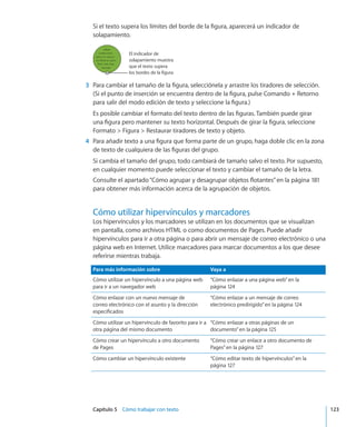 Capítulo 5    Cómo trabajar con texto	 123
Si el texto supera los límites del borde de la figura, aparecerá un indicador de
solapamiento.
El indicador de
solapamiento muestra
que el texto supera
los bordes de la figura.
	 3	 Para cambiar el tamaño de la figura, selecciónela y arrastre los tiradores de selección.
(Si el punto de inserción se encuentra dentro de la figura, pulse Comando + Retorno
para salir del modo edición de texto y seleccione la figura.)
Es posible cambiar el formato del texto dentro de las figuras. También puede girar
una figura pero mantener su texto horizontal. Después de girar la figura, seleccione
Formato  Figura  Restaurar tiradores de texto y objeto.
	 4	 Para añadir texto a una figura que forma parte de un grupo, haga doble clic en la zona
de texto de cualquiera de las figuras del grupo.
Si cambia el tamaño del grupo, todo cambiará de tamaño salvo el texto. Por supuesto,
en cualquier momento puede seleccionar el texto y cambiar el tamaño de la letra.
Consulte el apartado“Cómo agrupar y desagrupar objetos flotantes” en la página 181
para obtener más información acerca de la agrupación de objetos.
Cómo utilizar hipervínculos y marcadores
Los hipervínculos y los marcadores se utilizan en los documentos que se visualizan
en pantalla, como archivos HTML o como documentos de Pages. Puede añadir
hipervínculos para ir a otra página o para abrir un mensaje de correo electrónico o una
página web en Internet. Utilice marcadores para marcar documentos a los que desee
referirse mientras trabaja.
Para más información sobre Vaya a
Cómo utilizar un hipervínculo a una página web
para ir a un navegador web
“Cómo enlazar a una página web” en la
página 124
Cómo enlazar con un nuevo mensaje de
correo electrónico con el asunto y la dirección
especificados
“Cómo enlazar a un mensaje de correo
electrónico predirigido” en la página 124
Cómo utilizar un hipervínculo de favorito para ir a
otra página del mismo documento
“Cómo enlazar a otras páginas de un
documento” en la página 125
Cómo crear un hipervínculo a otro documento
de Pages
“Cómo crear un enlace a otro documento de
Pages” en la página 127
Cómo cambiar un hipervínculo existente “Cómo editar texto de hipervínculos” en la
página 127
 
