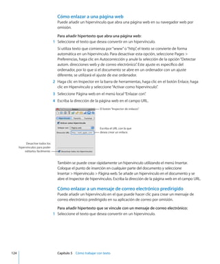 Cómo enlazar a una página web
Puede añadir un hipervínculo que abra una página web en su navegador web por
omisión.
Para añadir hipertexto que abra una página web:
	 1	 Seleccione el texto que desea convertir en un hipervínculo.
Si utiliza texto que comienza por“www”o“http”, el texto se convierte de forma
automática en un hipervínculo. Para desactivar esta opción, seleccione Pages 
Preferencias, haga clic en Autocorrección y anule la selección de la opción“Detectar
autom. direcciones web y de correo electrónico”. Este ajuste es específico del
ordenador, por lo que si el documento se abre en un ordenador con un ajuste
diferente, se utilizará el ajuste de ese ordenador.
	 2	 Haga clic en Inspector en la barra de herramientas, haga clic en el botón Enlace, haga
clic en Hipervínculo y seleccione“Activar como hipervínculo”.
	 3	 Seleccione Página web en el menú local“Enlazar con”.
	 4	 Escriba la dirección de la página web en el campo URL.
Escriba el URL con la que
desea crear un enlace.
El botón“Inspector de enlaces”.
Desactive todos los
hipervínculos para poder
editarlos fácilmente.
También se puede crear rápidamente un hipervínculo utilizando el menú Insertar.
Coloque el punto de inserción en cualquier parte del documento y seleccione
Insertar  Hipervínculo  Página web. Se añade un hipervínculo en el documento y se
abre el Inspector de hipervínculos. Escriba la dirección de la página web en el campo URL.
Cómo enlazar a un mensaje de correo electrónico predirigido
Puede añadir un hipervínculo en el que puede hacer clic para crear un mensaje de
correo electrónico predirigido en su aplicación de correo por omisión.
Para añadir hipertexto que se vincule con un mensaje de correo electrónico:
	 1	 Seleccione el texto que desea convertir en un hipervínculo.
	 124		 Capítulo 5    Cómo trabajar con texto
 