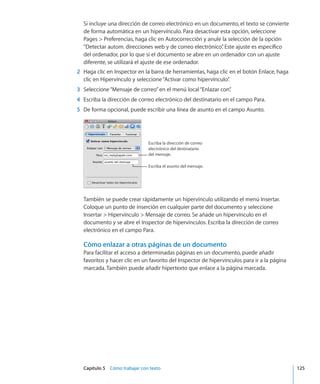 Capítulo 5    Cómo trabajar con texto	 125
Si incluye una dirección de correo electrónico en un documento, el texto se convierte
de forma automática en un hipervínculo. Para desactivar esta opción, seleccione
Pages  Preferencias, haga clic en Autocorrección y anule la selección de la opción
“Detectar autom. direcciones web y de correo electrónico”. Este ajuste es específico
del ordenador, por lo que si el documento se abre en un ordenador con un ajuste
diferente, se utilizará el ajuste de ese ordenador.
	 2	 Haga clic en Inspector en la barra de herramientas, haga clic en el botón Enlace, haga
clic en Hipervínculo y seleccione“Activar como hipervínculo”.
	 3	 Seleccione“Mensaje de correo”en el menú local“Enlazar con”.
	 4	 Escriba la dirección de correo electrónico del destinatario en el campo Para.
	 5	 De forma opcional, puede escribir una línea de asunto en el campo Asunto.
Escriba la dirección de correo
electrónico del destinatario
del mensaje.
Escriba el asunto del mensaje.
También se puede crear rápidamente un hipervínculo utilizando el menú Insertar.
Coloque un punto de inserción en cualquier parte del documento y seleccione
Insertar  Hipervínculo  Mensaje de correo. Se añade un hipervínculo en el
documento y se abre el Inspector de hipervínculos. Escriba la dirección de correo
electrónico en el campo Para.
Cómo enlazar a otras páginas de un documento
Para facilitar el acceso a determinadas páginas en un documento, puede añadir
favoritos y hacer clic en un favorito del Inspector de hipervínculos para ir a la página
marcada. También puede añadir hipertexto que enlace a la página marcada.
 