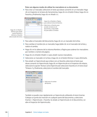 Éstos son algunos modos de utilizar los marcadores en su documento:
Para crear un marcador, seleccione el texto que desee convertir en un marcador. Hagamm
clic en Inspector en la barra de herramientas, haga clic en el botón Enlace, haga clic en
Favorito y, finalmente, haga clic en Añadir (+).
Haga clic en Nombre o Página
para ordenar la lista de favoritos.
Seleccione un favorito, para
acceder al mismo en el
documento, y haga doble
clic para editar su nombre.Haga clic en Añadir o
Eliminar para añadir
nuevos favoritos o
eliminar un favorito
seleccionado de la lista.
Para saltar al marcador del documento, haga clic en un marcador de la lista.mm
Para cambiar el nombre de un marcador, haga doble clic en el marcador de la lista ymm
realice el cambio.
Haga clic en la cabecera de la columna Nombre o Página para ordenar los marcadoresmm
por nombre o número de página.
Haga clic en el botón Añadir (+) para añadir nuevos marcadores.mm
Seleccione un marcador en la lista y haga clic en el botón Eliminar (-) para eliminarlo.mm
Para añadir un hipervínculo que enlace con un favorito, seleccione el texto quemm
desee convertir en hipervínculo, haga clic en Hipervínculo en el Inspector de enlaces,
seleccione la opción“Activar como hipervínculo”, seleccione Favorito en el menú local
“Enlazar a”y, finalmente, seleccione el nombre del marcador.
Seleccione el nombre
del favorito.
También se puede crear rápidamente un hipervínculo utilizando el menú Insertar.
Coloque un punto de inserción en cualquier parte del documento y seleccione
Insertar  Hipervínculo  Favorito. Se añade un hipervínculo en el documento y se
abre el Inspector de hipervínculos.
	 126		 Capítulo 5    Cómo trabajar con texto
 
