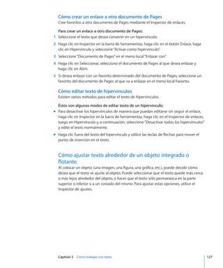 Capítulo 5    Cómo trabajar con texto	 127
Cómo crear un enlace a otro documento de Pages
Cree favoritos a otro documento de Pages mediante el Inspector de enlaces.
Para crear un enlace a otro documento de Pages:
	 1	 Seleccione el texto que desea convertir en un hipervínculo.
	 2	 Haga clic en Inspector en la barra de herramientas, haga clic en el botón Enlace, haga
clic en Hipervínculo y seleccione“Activar como hipervínculo”.
	 3	 Seleccione“Documento de Pages”en el menú local“Enlazar con”.
	 4	 Haga clic en Seleccionar, seleccione el documento de Pages al que desea enlazar y
haga clic en Abrir.
	 5	 Si desea enlazar con un favorito determinado del documento de Pages, seleccione un
favorito del documento de Pages al que va a enlazar en el menú local Favorito.
Cómo editar texto de hipervínculos
Existen varios métodos para editar el texto de hipervínculos.
Éstos son algunos modos de editar texto de un hipervínculo:
Para desactivar los hipervínculos de manera que puedan editarse sin seguir el enlace,mm
haga clic en Inspector en la barra de herramientas, haga clic en el Inspector de enlaces,
luego en Hipervínculo y, a continuación, seleccione“Desactivar todos los hipervínculos”
y edite el texto normalmente.
Haga clic fuera del texto del hipervínculo y utilice las teclas de flechas para mover elmm
punto de inserción en el texto.
Cómo ajustar texto alrededor de un objeto integrado o
flotante
Al colocar un objeto (una imagen, una figura, una gráfica, etc.), puede decidir cómo
desea que el texto se ajuste al objeto. Puede seleccionar que el texto quede más cerca
o más lejos alrededor del objeto, o hacer que el texto sólo permanezca en la parte
superior o inferior o a un costado del mismo. Para ajustar estas opciones, utilice el
Inspector de ajustes.
 