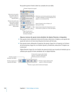 No puede ajustar el texto sobre los costados de una tabla.
El botón“Inspector de ajuste”
Marque esta opción para
que el texto se ajuste
alrededor del objeto
según el botón inferior
seleccionado.
Ajuste el porcentaje de transparencia con el
cual el texto se puede ver a través del objeto.
Ajuste el espacio entre el objeto y el
texto que lo rodea.
Haga clic para que el
texto quede más cerca o
más lejos del objeto.
Seleccione una de estas opciones para colocar
un objeto integrado en el texto, flotando en la
página o en una ubicación fija.
Seleccione esta opción
para poder editar los
objetos situados en
segundo plano.
Algunas maneras de ajustar texto alrededor de objetos flotantes e integrados:
Para ajustar texto utilizando la barra de formato, seleccione el objeto y una opción demm
ajuste de texto en el menú local Ajustar de la barra de formato.
Para ajustar texto utilizando el Inspector de ajustes, haga clic en Inspector en la barramm
de herramientas, haga clic en el botón Ajustar y, finalmente, seleccione“El objeto usa
contorneo”.
Objeto flotante: haga clic en el botón de ajuste de texto que muestra el método que se
utilizará para ajustar el texto alrededor de un objeto flotante. 
El texto sólo se ajusta sobre el lado
derecho o izquierdo, dependiendo
del lado que posea más espacio.
El texto se ajusta sobre la parte
superior o inferior del objeto.
El texto se ajusta sobre la derecha del objeto.
El texto se ajusta a la
izquierda del objeto.
El texto se ajusta
alrededor del objeto.
	 128		 Capítulo 5    Cómo trabajar con texto
 