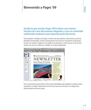 13
Escriba lo que escriba, Pages ’09 le ofrece una manera
intuitiva de crear documentos elegantes y ricos en contenido
multimedia mediante unas impresionantes funciones.
Para empezar a trabajar con Pages, no tiene más que abrirlo y seleccionar una de las
plantillas prediseñadas. Escriba sustituyendo el texto de los marcadores de posición,
arrastre sus propias imágenes a los gráficos de ejemplo, y antes de que se dé cuenta
tendrá una carta, un informe, un folleto o un flyer estupendos.
Este manual del usuario ofrece instrucciones detalladas para ayudarle a realizar tareas
específicas en Pages. Además de este manual, hay otros recursos a su disposición
donde puede encontrar ayuda.
Prólogo
Bienvenido a Pages ’09
 