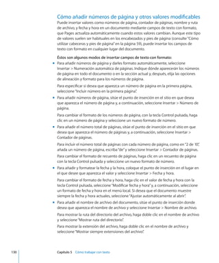 Cómo añadir números de página y otros valores modificables
Puede insertar valores como números de página, contador de páginas, nombre y ruta
de archivo, y fecha y hora en un documento mediante campos de texto con formato,
que Pages actualiza automáticamente cuando estos valores cambian. Aunque este tipo
de valores suelen ser habituales en los encabezados y pies de página (consulte“Cómo
utilizar cabeceras y pies de página” en la página 59), puede insertar los campos de
texto con formato en cualquier lugar del documento.
Éstos son algunos modos de insertar campos de texto con formato:
Para añadir números de página y darles formato automáticamente, seleccionemm
Insertar  Numeración automática de páginas. Indique dónde aparecerán los números
de página en todo el documento o en la sección actual y, después, elija las opciones
de alineación y formato para los números de página.
Para especificar si desea que aparezca un número de página en la primera página,
seleccione“Incluir número en la primera página”.
Para añadir números de página, sitúe el punto de inserción en el sitio en que deseamm
que aparezca el número de página y, a continuación, seleccione Insertar  Número de
página.
Para cambiar el formato de los números de página, con la tecla Control pulsada, haga
clic en un número de página y seleccione un nuevo formato de número.
Para añadir el número total de páginas, sitúe el punto de inserción en el sitio en quemm
desea que aparezca el número de páginas y, a continuación, seleccione Insertar 
Contador de páginas.
Para incluir el número total de páginas con cada número de página, como en“2 de 10”,
añada un número de página, escriba“de”y seleccione Insertar  Contador de páginas.
Para cambiar el formato de recuento de páginas, haga clic en un recuento de página
con la tecla Control pulsada y seleccione un nuevo formato de número.
Para añadir y formatear la fecha y la hora, coloque el punto de inserción en el lugar enmm
el que desee que aparezca el valor y seleccione Insertar  Fecha y hora.
Para cambiar el formato de fecha y hora, haga clic en el valor de fecha y hora con la
tecla Control pulsada, seleccione“Modificar fecha y hora”y, a continuación, seleccione
un formato de fecha y hora en el menú local. Si desea que el documento muestre
siempre la fecha y hora actuales, seleccione“Ajustar automáticamente al abrir”.
Para añadir el nombre de archivo del documento, sitúe el punto de inserción dondemm
desea que aparezca el nombre de archivo y seleccione Insertar  Nombre de archivo.
Para mostrar la ruta del directorio del archivo, haga doble clic en el nombre de archivo
y seleccione“Mostrar ruta del directorio”.
Para mostrar la extensión del archivo, haga doble clic en el nombre de archivo y
seleccione“Mostrar siempre extensiones del archivo”.
	 130		 Capítulo 5    Cómo trabajar con texto
 