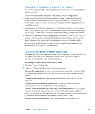 Capítulo 5    Cómo trabajar con texto	 131
Cómo utilizar la división automática de palabras
Por omisión, Pages divide las palabras de forma automática si es necesario dividirlas al
final de una línea.
Existen diferentes modos de activar o desactivar la división de palabras:
Para activar o desactivar la división de palabras en todo el documento, haga clicmm
en Inspector en la barra de herramientas, haga clic en el botón Documento y, a
continuación, seleccione o deje sin seleccionar la opción“División de palabras”(en el
panel Documento).
Para desactivar la división de palabras en un párrafo concreto, seleccione el párrafo,mm
haga clic en Inspector en la barra de herramientas, haga clic en el botón Texto, haga
clic en Más y, a continuación, seleccione“Eliminar división de palabras para párrafo”.
Para activar o desactivar la división de palabras para una sola palabra, haga clic en lamm
palabra mientras mantiene pulsada la tecla Control, a continuación seleccione“No
dividir palabras”o“Permitir división de palabras”en el menú de función rápida.
Activar o desactivar la división de palabras para una palabra afectará a todas las
apariciones de dicha palabra en el documento.
Cómo sustituir texto de forma automática
Pages puede configurarse para que reconozca cierto texto que no desea y lo sustituya
por el texto que sí desea. Por ejemplo, si escribe“lso”en lugar de“los”, Pages lo
cambiará automáticamente por la palabra correcta.
Para configurar la sustitución automática de texto:
	 1	 Seleccione Pages  Preferencias.
	 2	 Haga clic en Autocorrección y realice los ajustes deseados.
Usar comillas tipográficas:  convierte automáticamente las comillas simples y dobles
en comillas tipográficas (curvas) para que las comillas de inicio y de cierre no sean
idénticas.
Corregir uso de mayúsculas:  La primera palabra de una frase comienza con una
mayúscula.
Convertir sufijos numéricos en superíndices:  Convierte automáticamente en
superíndices las letras de las abreviaturas“1o”,“2o”,“3o, etc.
Detectar automáticamente direcciones web y de correo electrónico:  Ajusta Pages
para que detecte automáticamente que el texto introducido es una dirección de
correo electrónico o una URL. Las direcciones web y de correo electrónico que escribe
se convierten automáticamente en hipervínculos para Mail o Safari.
Detectar listas automáticamente:  Utiliza la generación automática de listas.
 