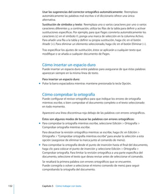 Usar las sugerencias del corrector ortográfico automáticamente:  Reemplaza
automáticamente las palabras mal escritas si el diccionario ofrece una única
alternativa.
Sustitución de símbolos y texto:  Reemplaza uno o varios caracteres por uno o varios
caracteres diferentes y, a continuación, utiliza las filas de la tabla para definir y activar
sustituciones específicas. Por ejemplo, para que Pages convierta automáticamente los
caracteres (c) en el símbolo ©, ponga una marca de selección en la columna Activo.
Para añadir una fila a la tabla y definir su propia sustitución, haga clic en el botón
Añadir (+). Para eliminar un elemento seleccionado, haga clic en el botón Eliminar (–).
Tras especificar los ajustes de sustitución, éstos se aplicarán a cualquier texto que
modifique o se añada a cualquier documento de Pages.
Cómo insertar un espacio duro
Puede insertar un espacio duro entre palabras para asegurarse de que éstas palabras
aparezcan siempre en la misma línea de texto.
Para insertar un espacio duro:
Pulse la barra espaciadora mientras mantiene presionada la tecla Opción.mm
Cómo comprobar la ortografía
Puede configurar el revisor ortográfico para que indique los errores de ortografía
mientras escribe, o bien comprobar el documento completo o el texto seleccionado
en todo momento.
Aparecerá una línea discontinua roja debajo de las palabras con errores ortográficos.
Éstos son algunos modos de buscar las palabras con errores ortográficos:
Para comprobar la ortografía mientras escribe, seleccione Edición  Ortografía mm
Comprobar ortografía mientras escribe.
Para desactivar la revisión ortográfica mientras se escribe, haga clic en Edición 
Ortografía “Comprobar ortografía mientras escribe”para anular la selección a esta
opción (asegúrese de eliminar la marca junto al comando de menú).
Para comprobar la ortografía desde el punto de inserción hasta el final del documento,mm
haga clic para colocar el punto de inserción y seleccione Edición  Ortografía 
Comprobar ortografía. Para limitar la revisión ortográfica a una parte específica del
documento, seleccione el texto que desea revisar antes de seleccionar el comando.
Se resaltará la primera palabra con errores ortográficos que se encuentre.
Puede corregirla o volver a seleccionar el mismo comando de menú para seguir
comprobando la ortografía del documento.
	 132		 Capítulo 5    Cómo trabajar con texto
 