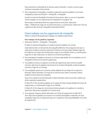 Capítulo 5    Cómo trabajar con texto	 133
Para aumentar la velocidad de la revisión, pulse Comando + punto y coma (;) para
continuar revisando el documento.
Para comprobar la ortografíamm y visualizar sugerencias para las palabras con errores
ortográficos, seleccione Edición  Ortografía  Ortografía.
Se abre la ventana Ortografía. Encontrará instrucciones sobre su uso en el apartado
“Cómo trabajar con las sugerencias de ortografía” en la página 133.
Para aceptar automáticamente las sugerencias de corrección, seleccione
Pages  Preferencias, haga clic en Autocorrección y, a continuación, seleccione“Usar las
sugerencias del corrector ortográfico automáticamente”.
Cómo trabajar con las sugerencias de ortografía
Utilice la ventana Ortografía para trabajar con palabras alternativas.
Para trabajar con las palabras sugeridas:
	 1	 Seleccione Edición  Ortografía  Ortografía.
Se abre la ventana Ortografía y se resalta la primera palabra con errores.
Cada idioma tiene un diccionario de ortografía diferente. Para asegurarse de que se
selecciona el idioma correcto, seleccione el texto con el que desea trabajar, haga clic
en Inspector en la barra de herramientas, haga clic en el botón Texto y, a continuación,
haga clic en Más. Seleccione un idioma en el menú local Idioma.
	 2	 Para reemplazar la palabra incorrecta en el texto, haga doble clic en la palabra o en la
ortografía correcta en la lista de sugerencias.
	 3	 Si la palabra correcta no aparece en la lista de sugerencias, pero conoce la grafía
correcta, seleccione la palabra mal escrita en la ventana Ortografía, escriba la palabra
correcta y haga clic en Corregir.
	 4	 Si la ortografía actual es la correcta y desea dejarla tal cual, haga clic en Ignorar o
Recordar. Utilice Recordar si se trata de un término que utiliza a menudo y desea
añadirlo al diccionario de ortografía.
Si por error utilizó la función Recordar y desea deshacer ahora esa acción, realice una
de las siguientes operaciones:
En Mac OS X 10.4, escriba la palabra en el campo de texto situado debajo de la lista de
sugerencias y, a continuación, haga clic en Olvidar.
En Mac OS X 10.5, haga clic con la tecla Control pulsada en la palabra en cuestión y
seleccione“Descartar ortografía”en el menú local.
	 5	 Si no aparece ninguna opción alternativa en la lista de sugerencias en Mac OS X
10.4, seleccione la palabra con errores en la ventana Ortografía e inténtelo con otra
ortografía. Haga clic en Suposición para ver si aparecen nuevas posibilidades en la lista
de sugerencias.
 