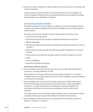 6	 Haga clic en“Buscar siguiente”y repita los pasos del 2 al 5 hasta que no encuentre más
errores ortográficos.
También puede mantener pulsada la tecla Control y hacer clic en una palabra con
errores ortográficos. Desde el menú local podrá seleccionar una ortografía alternativa
opcional, hacer clic en Aprender o en Ignorar.
Corrección de documentos
Es posible configurar el corrector para que indique los errores de ortografía mientras
escribe, o bien puede comprobar el documento completo o el texto seleccionado en
todo momento.
El proceso de corrección identifica los tipos siguientes de errores de escritura:
Uso incorrecto de mayúsculasÂÂ
Errores de puntuación (por ejemplo, espaciado incoherente entre guiones)ÂÂ
Palabras duplicadasÂÂ
Selección de palabras excesivamente complejas (por ejemplo,“acontecer”en vez deÂÂ
“suceder”)
Errores de formato (por ejemplo, abreviaturas que deben deletrearse en los textosÂÂ
formales)
Errores de partes de habla (por ejemplo, utilizar“una área”en lugar de“un área”.)ÂÂ
JergasÂÂ
Errores ortográficosÂÂ
Expresiones específicas de géneroÂÂ
Para buscar errores de escritura:
Para comprobar si hay errores de escritura mientras se escribe, seleccione Edición mm
Corrección  Corregir mientras se escribe.
Para desactivar la corrección mientras se escribe, seleccione Edición  Corrección 
“Corregir mientras se escribe”para anular este comando (asegúrese de que desaparece
la marca junto al comando).
Para comprobar los errores de escritura desde el punto de inserción hasta el finalmm
del documento, haga clic para colocar el punto de inserción y seleccione Edición 
Corrección  Corregir. Para limitar la comprobación a una parte específica del
documento, seleccione el texto que desea comprobar antes de seleccionar el
comando.
Se resalta el primer error encontrado. Puede corregirla o volver a seleccionar el mismo
comando de menú para seguir comprobando la ortografía del documento.
Para comprobar errores de escrituramm y ver sugerencias de correcciones, seleccione
Edición  Corrección  Corrector.
	 134		 Capítulo 5    Cómo trabajar con texto
 