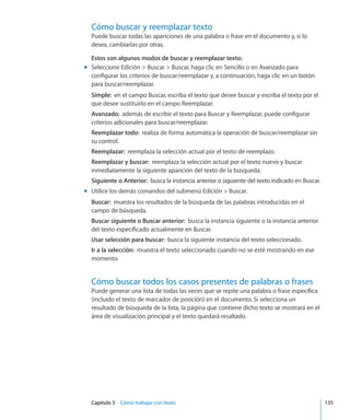 Capítulo 5    Cómo trabajar con texto	 135
Cómo buscar y reemplazar texto
Puede buscar todas las apariciones de una palabra o frase en el documento y, si lo
desea, cambiarlas por otras.
Estos son algunos modos de buscar y reemplazar texto:
Seleccione Edición  Buscar  Buscar, haga clic en Sencillo o en Avanzado paramm
configurar los criterios de buscar/reemplazar y, a continuación, haga clic en un botón
para buscar/reemplazar.
Simple:  en el campo Buscar, escriba el texto que desee buscar y escriba el texto por el
que desee sustituirlo en el campo Reemplazar.
Avanzado:  además de escribir el texto para Buscar y Reemplazar, puede configurar
criterios adicionales para buscar/reemplazar.
Reemplazar todo:  realiza de forma automática la operación de buscar/reemplazar sin
su control.
Reemplazar:  reemplaza la selección actual por el texto de reemplazo.
Reemplazar y buscar:  reemplaza la selección actual por el texto nuevo y buscar
inmediatamente la siguiente aparición del texto de la búsqueda.
Siguiente o Anterior:  busca la instancia anterior o siguiente del texto indicado en Buscar.
Utilice los demás comandos del submenú Edición  Buscar.mm
Buscar:  muestra los resultados de la búsqueda de las palabras introducidas en el
campo de búsqueda.
Buscar siguiente o Buscar anterior:  busca la instancia siguiente o la instancia anterior
del texto especificado actualmente en Buscar.
Usar selección para buscar:  busca la siguiente instancia del texto seleccionado.
Ir a la selección:  muestra el texto seleccionado cuando no se esté mostrando en ese
momento.
Cómo buscar todos los casos presentes de palabras o frases
Puede generar una lista de todas las veces que se repite una palabra o frase específica
(incluido el texto de marcador de posición) en el documento. Si selecciona un
resultado de búsqueda de la lista, la página que contiene dicho texto se mostrará en el
área de visualización principal y el texto quedará resaltado.
 