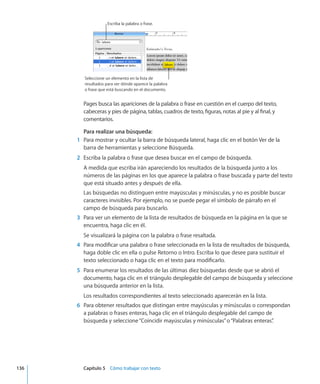 Escriba la palabra o frase.
Seleccione un elemento en la lista de
resultados para ver dónde aparece la palabra
o frase que está buscando en el documento.
Pages busca las apariciones de la palabra o frase en cuestión en el cuerpo del texto,
cabeceras y pies de página, tablas, cuadros de texto, figuras, notas al pie y al final, y
comentarios.
Para realizar una búsqueda:
	 1	 Para mostrar y ocultar la barra de búsqueda lateral, haga clic en el botón Ver de la
barra de herramientas y seleccione Búsqueda.
	 2	 Escriba la palabra o frase que desea buscar en el campo de búsqueda.
A medida que escriba irán apareciendo los resultados de la búsqueda junto a los
números de las páginas en los que aparece la palabra o frase buscada y parte del texto
que está situado antes y después de ella.
Las búsquedas no distinguen entre mayúsculas y minúsculas, y no es posible buscar
caracteres invisibles. Por ejemplo, no se puede pegar el símbolo de párrafo en el
campo de búsqueda para buscarlo.
	 3	 Para ver un elemento de la lista de resultados de búsqueda en la página en la que se
encuentra, haga clic en él.
Se visualizará la página con la palabra o frase resaltada.
	 4	 Para modificar una palabra o frase seleccionada en la lista de resultados de búsqueda,
haga doble clic en ella o pulse Retorno o Intro. Escriba lo que desee para sustituir el
texto seleccionado o haga clic en el texto para modificarlo.
	 5	 Para enumerar los resultados de las últimas diez búsquedas desde que se abrió el
documento, haga clic en el triángulo desplegable del campo de búsqueda y seleccione
una búsqueda anterior en la lista.
Los resultados correspondientes al texto seleccionado aparecerán en la lista.
	 6	 Para obtener resultados que distingan entre mayúsculas y minúsculas o correspondan
a palabras o frases enteras, haga clic en el triángulo desplegable del campo de
búsqueda y seleccione“Coincidir mayúsculas y minúsculas”o“Palabras enteras”.
	 136		 Capítulo 5    Cómo trabajar con texto
 