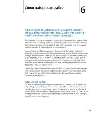 137
Aplique estilos de párrafo, carácter y lista para cambiar el
aspecto del texto de manera rápida y coherente. Aprenda a
modificar estilos existentes o crear uno propio.
A medida que escribe y formatea el documento, puede crear diferentes aspectos para
diferentes tipos de texto y párrafos. Por ejemplo, puede hacer que todas las cabeceras
de nivel superior utilicen el mismo tipo de letra, color y espaciado entre líneas, o que
todas las leyendas de las fotos posean el mismo aspecto.
La manera más sencilla de garantizar la coherencia en el formato del texto es la
aplicación de estilos. Las plantillas de procesamiento de textos y disposición de página
de Pages incluyen diversos estilos que son adecuados para el tipo de documento con
el que está trabajando. Los nombres de estilo, tales como Cabecera, Cuerpo o Pie de
foto sugieren dónde debería usarse dicho estilo. Si está usando una plantilla, puede
aplicar los estilos preajustados donde los necesite. También puede cambiar los estilos
de plantilla o crear sus propios estilos.
La aplicación de estilos coherentes es importante si va a crear una tabla de contenido
en un documento de procesamiento de textos. Para obtener más información acerca
de la creación de una tabla de contenido, consulte“Cómo utilizar una tabla de
contenido” en la página 71.
¿Qué son los estilos?
Un estilo es un formato predefinido que puede aplicar a un texto con un solo clic del
ratón. Por ejemplo, si el documento contiene un estilo llamado“Encabezamiento del
capítulo”que centra el texto, lo pone en negrita y aumenta el tamaño de la letra a 18
puntos, puede seleccionar texto, abrir el cajón de estilos y, a continuación, hacer clic en
“Encabezamiento del capítulo”. El texto se centra automáticamente, se pone en negrita
y cambia su tamaño a 18 puntos.
6Cómo trabajar con estilos
 