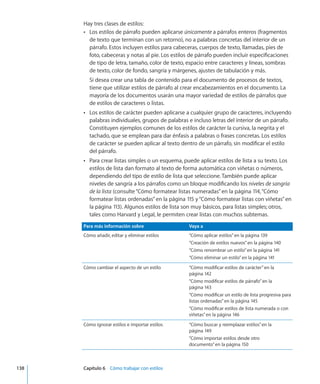 Hay tres clases de estilos:
Los estilos de párrafo pueden aplicarseÂÂ únicamente a párrafos enteros (fragmentos
de texto que terminan con un retorno), no a palabras concretas del interior de un
párrafo. Estos incluyen estilos para cabeceras, cuerpos de texto, llamadas, pies de
foto, cabeceras y notas al pie. Los estilos de párrafo pueden incluir especificaciones
de tipo de letra, tamaño, color de texto, espacio entre caracteres y líneas, sombras
de texto, color de fondo, sangría y márgenes, ajustes de tabulación y más.
Si desea crear una tabla de contenido para el documento de procesos de textos,
tiene que utilizar estilos de párrafo al crear encabezamientos en el documento. La
mayoría de los documentos usarán una mayor variedad de estilos de párrafos que
de estilos de caracteres o listas.
Los estilos de carácter pueden aplicarse a cualquier grupo de caracteres, incluyendoÂÂ
palabras individuales, grupos de palabras e incluso letras del interior de un párrafo.
Constituyen ejemplos comunes de los estilos de carácter la cursiva, la negrita y el
tachado, que se emplean para dar énfasis a palabras o frases concretas. Los estilos
de carácter se pueden aplicar al texto dentro de un párrafo, sin modificar el estilo
del párrafo.
Para crear listas simples o un esquema, puede aplicar estilos de lista a su texto. LosÂÂ
estilos de lista dan formato al texto de forma automática con viñetas o números,
dependiendo del tipo de estilo de lista que seleccione. También puede aplicar
niveles de sangría a los párrafos como un bloque modificando los niveles de sangría
de la lista (consulte“Cómo formatear listas numeradas” en la página 114,“Cómo
formatear listas ordenadas” en la página 115 y“Cómo formatear listas con viñetas” en
la página 113). Algunos estilos de lista son muy básicos, para listas simples; otros,
tales como Harvard y Legal, le permiten crear listas con muchos subtemas.
Para más información sobre Vaya a
Cómo añadir, editar y eliminar estilos “Cómo aplicar estilos” en la página 139
“Creación de estilos nuevos” en la página 140
“Cómo renombrar un estilo” en la página 141
“Cómo eliminar un estilo” en la página 141
Cómo cambiar el aspecto de un estilo “Cómo modificar estilos de carácter” en la
página 142
“Cómo modificar estilos de párrafo” en la
página 143
“Cómo modificar un estilo de lista progresiva para
listas ordenadas” en la página 145
“Cómo modificar estilos de lista numerada o con
viñetas” en la página 146
Cómo ignorar estilos e importar estilos “Cómo buscar y reemplazar estilos” en la
página 149
“Cómo importar estilos desde otro
documento” en la página 150
	 138		 Capítulo 6    Cómo trabajar con estilos
 