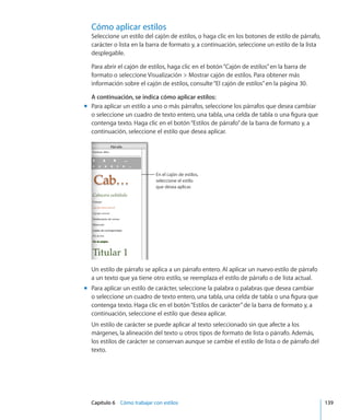 Capítulo 6    Cómo trabajar con estilos	 139
Cómo aplicar estilos
Seleccione un estilo del cajón de estilos, o haga clic en los botones de estilo de párrafo,
carácter o lista en la barra de formato y, a continuación, seleccione un estilo de la lista
desplegable.
Para abrir el cajón de estilos, haga clic en el botón“Cajón de estilos”en la barra de
formato o seleccione Visualización  Mostrar cajón de estilos. Para obtener más
información sobre el cajón de estilos, consulte“El cajón de estilos” en la página 30.
A continuación, se indica cómo aplicar estilos:
Para aplicar un estilo a uno o más párrafos, seleccione los párrafos que desea cambiarmm
o seleccione un cuadro de texto entero, una tabla, una celda de tabla o una figura que
contenga texto. Haga clic en el botón“Estilos de párrafo”de la barra de formato y, a
continuación, seleccione el estilo que desea aplicar.
En el cajón de estilos,
seleccione el estilo
que desea aplicar.
Un estilo de párrafo se aplica a un párrafo entero. Al aplicar un nuevo estilo de párrafo
a un texto que ya tiene otro estilo, se reemplaza el estilo de párrafo o de lista actual.
Para aplicar un estilo de carácter, seleccione la palabra o palabras que desea cambiarmm
o seleccione un cuadro de texto entero, una tabla, una celda de tabla o una figura que
contenga texto. Haga clic en el botón“Estilos de carácter”de la barra de formato y, a
continuación, seleccione el estilo que desea aplicar.
Un estilo de carácter se puede aplicar al texto seleccionado sin que afecte a los
márgenes, la alineación del texto u otros tipos de formato de lista o párrafo. Además,
los estilos de carácter se conservan aunque se cambie el estilo de lista o de párrafo del
texto.
 