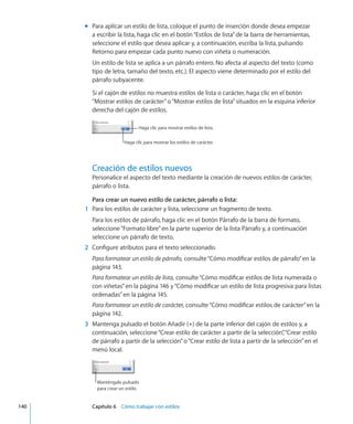 Para aplicar un estilo de lista, coloque el punto de inserción donde desea empezarmm
a escribir la lista, haga clic en el botón“Estilos de lista”de la barra de herramientas,
seleccione el estilo que desea aplicar y, a continuación, escriba la lista, pulsando
Retorno para empezar cada punto nuevo con viñeta o numeración.
Un estilo de lista se aplica a un párrafo entero. No afecta al aspecto del texto (como
tipo de letra, tamaño del texto, etc.). El aspecto viene determinado por el estilo del
párrafo subyacente.
Si el cajón de estilos no muestra estilos de lista o carácter, haga clic en el botón
“Mostrar estilos de carácter”o“Mostrar estilos de lista”situados en la esquina inferior
derecha del cajón de estilos.
Haga clic para mostrar estilos de lista.
Haga clic para mostrar los estilos de carácter.
Creación de estilos nuevos
Personalice el aspecto del texto mediante la creación de nuevos estilos de carácter,
párrafo o lista.
Para crear un nuevo estilo de carácter, párrafo o lista:
	 1	 Para los estilos de carácter y lista, seleccione un fragmento de texto.
Para los estilos de párrafo, haga clic en el botón Párrafo de la barra de formato,
seleccione“Formato libre”en la parte superior de la lista Párrafo y, a continuación
seleccione un párrafo de texto.
	 2	 Configure atributos para el texto seleccionado.
Para formatear un estilo de párrafo, consulte“Cómo modificar estilos de párrafo” en la
página 143.
Para formatear un estilo de lista, consulte“Cómo modificar estilos de lista numerada o
con viñetas” en la página 146 y“Cómo modificar un estilo de lista progresiva para listas
ordenadas” en la página 145.
Para formatear un estilo de carácter, consulte“Cómo modificar estilos de carácter” en la
página 142.
	 3	 Mantenga pulsado el botón Añadir (+) de la parte inferior del cajón de estilos y, a
continuación, seleccione“Crear estilo de carácter a partir de la selección”,“Crear estilo
de párrafo a partir de la selección”o“Crear estilo de lista a partir de la selección”en el
menú local.
Manténgalo pulsado
para crear un estilo.
	 140		 Capítulo 6    Cómo trabajar con estilos
 