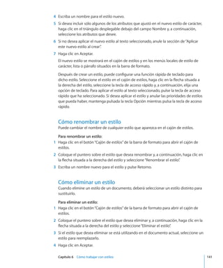 Capítulo 6    Cómo trabajar con estilos	 141
	 4	 Escriba un nombre para el estilo nuevo.
	 5	 Si desea incluir sólo algunos de los atributos que ajustó en el nuevo estilo de carácter,
haga clic en el triángulo desplegable debajo del campo Nombre y, a continuación,
seleccione los atributos que desee.
	 6	 Si no desea aplicar el nuevo estilo al texto seleccionado, anule la sección de“Aplicar
este nuevo estilo al crear”.
	 7	 Haga clic en Aceptar.
El nuevo estilo se mostrará en el cajón de estilos y en los menús locales de estilo de
carácter, lista o párrafo situados en la barra de formato.
Después de crear un estilo, puede configurar una función rápida de teclado para
dicho estilo. Seleccione el estilo en el cajón de estilos, haga clic en la flecha situada a
la derecha del estilo, seleccione la tecla de acceso rápido y, a continuación, elija una
opción de teclado. Para aplicar el estilo al texto seleccionado, pulse la tecla de acceso
rápido que ha seleccionado. Si desea aplicar el estilo y anular las prioridades de estilos
que pueda haber, mantenga pulsada la tecla Opción mientras pulsa la tecla de acceso
rápido.
Cómo renombrar un estilo
Puede cambiar el nombre de cualquier estilo que aparezca en el cajón de estilos.
Para renombrar un estilo:
	 1	 Haga clic en el botón“Cajón de estilos”de la barra de formato para abrir el cajón de
estilos.
	 2	 Coloque el puntero sobre el estilo que desea renombrar y, a continuación, haga clic en
la flecha situada a la derecha del estilo y seleccione“Renombrar el estilo”.
	 3	 Escriba un nombre nuevo para el estilo y pulse Retorno.
Cómo eliminar un estilo
Cuando elimine un estilo de un documento, deberá seleccionar un estilo distinto para
sustituirlo.
Para eliminar un estilo:
	 1	 Haga clic en el botón“Cajón de estilos”de la barra de formato para abrir el cajón de
estilos.
	 2	 Coloque el puntero sobre el estilo que desea eliminar y, a continuación, haga clic en la
flecha situada a la derecha del estilo y seleccione“Eliminar el estilo”.
	 3	 Si el estilo que desea eliminar se está utilizando en el documento actual, seleccione un
estilo para reemplazarlo.
	 4	 Haga clic en Aceptar.
 