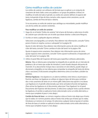 Cómo modificar estilos de carácter
Los estilos de carácter son atributos de formato que se aplican a un conjunto de
caracteres de texto (tales como una palabra o un grupo de palabras o letras) sin
modificar el estilo de todo el párrafo. Los estilos de carácter definen el aspecto del
texto, incluyendo el tipo de letra, tamaño, color, espacio entre caracteres, uso de
ligaduras, cambio de línea de base e idioma.
Si no encuentra un estilo de carácter que satisfaga sus necesidades, puede modificar
uno de los estilos de carácter existentes.
Para modificar un estilo de carácter:
	 1	 Haga clic en el botón“Estilos de carácter”de la barra de formato y seleccione el estilo
de carácter que coincida más con el estilo que desee diseñar o seleccione Ninguno.
	 2	 Escriba un texto y aplíquele algunos atributos.
Seleccione una tipografía y un tamaño. Para obtener más información, consulte“Cómo
poner el texto en negrita, cursiva o subrayado” en la página 92.
Ajuste el color del texto. Para obtener más información acerca de cómo modificar el
color del texto, consulte“Cómo cambiar el color del texto” en la página 104.
Ajuste el espacio entre caracteres. Para obtener más información acerca de cómo
ajustar espacios entre caracteres, consulte“Cómo ajustar la alineación, el espaciado y el
color del texto” en la página 100.
	 3	 Utilice el panel Más del Inspector del texto para especificar atributos adicionales.
Idioma:  Elija un idioma para comprobar la ortografía de un párrafo, de un intervalo de
palabras o de un texto que acabe de introducir y esté situado después del punto de
inserción. Si su documento incluye citas o secciones en otro idioma, puede elegir un
diccionario ortográfico en ese idioma para comprobar la ortografía del texto de dichas
citas o secciones. El diccionario ortográfico determina cómo se escriben y dividen las
palabras.
Eliminar ligaduras:  Una ligadura es un adorno estilístico entre letras o al principio o
final de una línea. Las ligaduras se utilizan en algunos tipos de letra para combinar
dos o más caracteres de texto en un mismo glifo. Seleccione esta opción si no desea
usar ligaduras en el párrafo seleccionado, que tiene activada la función de ligaduras.
(Para activar las ligaduras en el documento, seleccione“Usar ligaduras”en el panel
Documento del Inspector del documento. Si selecciona cualquier texto cuando elimine
las ligaduras, el cambio se aplicará al texto seleccionado como un estilo alternativo, a
menos que complete el paso 4, más abajo.)
Cambio de línea de base:  un número negativo coloca el texto más abajo que el texto
que lo rodea. Un número positivo ubica el texto más arriba que el texto que lo rodea.
Introduzca un número en el campo. (Si selecciona cualquier texto al ajustar el cambio
de línea de base, el cambio se aplicará al texto seleccionado como estilo alternativo, a
menos que complete el paso 4, más abajo.)
	 142		 Capítulo 6    Cómo trabajar con estilos
 