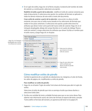 Capítulo 6    Cómo trabajar con estilos	 143
	 4	 En el cajón de estilos, haga clic en la flecha situada a la derecha del nombre de estilo
de carácter y, a continuación, seleccione una opción.
Redefinir el estilo a partir de la selección:  redefine el estilo de carácter existente para
todo el documento. Si selecciona esta opción, los cambios de formato se aplicarán a
todas las demás instancias de este estilo a través del documento.
Crear estilo de carácter a partir de la selección:  esta acción no altera el estilo
existente, sino que crea un estilo nuevo basado en las selecciones de formato que
realizó en los pasos anteriores. Si selecciona esta opción, puede seleccionar los
atributos que desee incluir como parte del nuevo estilo de carácter. Haga clic en el
triángulo desplegable, debajo del campo Nombre en el cuadro de diálogo“Nuevo
estilo de carácter”, y luego seleccione los atributos que desee. Escriba un nombre para
el estilo nuevo, y luego haga clic en Aceptar.
Haga clic en el triángulo
desplegable para mostrar
los atributos de carácter.
Haga clic para seleccionar
sólo los atributos que
alteran el estilo de párrafo
seleccionado.
Seleccione los atributos
que incluirá en el nuevo
estilo de carácter.
Cómo modificar estilos de párrafo
Cambie la apariencia de un párrafo, las tabulaciones, los márgenes, el color de fondo,
los saltos de página, etc. modificando su estilo de párrafo.
Para modificar un estilo de párrafo:
	 1	 Haga clic en el botón“Cajón de estilos”de la barra de formato para abrir el cajón de
estilos.
Seleccione el estilo de párrafo que más se asemeja al estilo que desea diseñar, o
seleccione Estilo Libre.
	 2	 Escriba una cantidad de texto y añádale formato para que se vea como desea. Para
obtener más información acerca de cómo dar formato al aspecto del texto, consulte
“Cómo definir el formato del tamaño y la apariencia del texto” en la página 91.
 