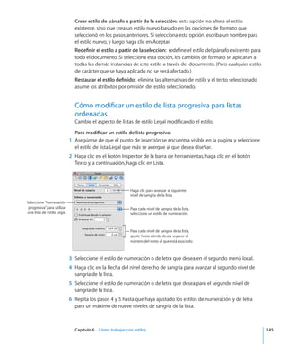 Capítulo 6    Cómo trabajar con estilos	 145
Crear estilo de párrafo a partir de la selección:  esta opción no altera el estilo
existente, sino que crea un estilo nuevo basado en las opciones de formato que
seleccionó en los pasos anteriores. Si selecciona esta opción, escriba un nombre para
el estilo nuevo, y luego haga clic en Aceptar.
Redefinir el estilo a partir de la selección:  redefine el estilo del párrafo existente para
todo el documento. Si selecciona esta opción, los cambios de formato se aplicarán a
todas las demás instancias de este estilo a través del documento. (Pero cualquier estilo
de carácter que se haya aplicado no se verá afectado.)
Restaurar el estilo definido:  elimina las alternativas de estilo y el texto seleccionado
asume los atributos por omisión del estilo seleccionado.
Cómo modificar un estilo de lista progresiva para listas
ordenadas
Cambie el aspecto de listas de estilo Legal modificando el estilo.
Para modificar un estilo de lista progresiva:
	 1	 Asegúrese de que el punto de inserción se encuentra visible en la página y seleccione
el estilo de lista Legal que más se acerque al que desea diseñar.
	 2	 Haga clic en el botón Inspector de la barra de herramientas, haga clic en el botón
Texto y, a continuación, haga clic en Lista.
Haga clic para avanzar al siguiente
nivel de sangría de la lista.
Seleccione“Numeración
progresiva”para utilizar
una lista de estilo Legal.
Para cada nivel de sangría de la lista,
seleccione un estilo de numeración.
Para cada nivel de sangría de la lista,
ajuste hasta dónde desea separar el
número del texto al que está asociado.
	 3	 Seleccione el estilo de numeración o de letra que desea en el segundo menú local.
	 4	 Haga clic en la flecha del nivel derecho de sangría para avanzar al segundo nivel de
sangría de la lista.
	 5	 Seleccione el estilo de numeración o de letra que desea para el segundo nivel de
sangría de la lista.
	 6	 Repita los pasos 4 y 5 hasta que haya ajustado los estilos de numeración y de letra
para un máximo de nueve niveles de sangría de la lista.
 