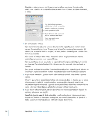 Numbers:  seleccione esta opción para crear una lista numerada. También debe
seleccionar un estilo de numeración. Puede seleccionar números arábigos o romanos,
o letras.
Para obtener listas numeradas,
seleccione un estilo de numeración.
Reinicie la numeración, o continúe
con la numeración previa.
Ajuste el número de la sangría con
relación al margen de la página.
Ajuste la sangría de texto
relativa a la viñeta.
	 4	 Dé formato a las viñetas.
Para incrementar o reducir el tamaño de una viñeta, especifique un número en el
campo Tamaño. Al seleccionar“Proporcional al texto”, se mantiene la proporción del
tamaño de las viñetas entre la imagen y el texto, incluso si modifique el tamaño de la
letra más adelante.
Para ubicar el símbolo de la viñeta más arriba o más abajo con relación al texto,
especifique un número en el cuadro Alinear.
Para ajustar hasta dónde las viñetas se separarán del margen, especifique un número
en el campo“Sangría de la viñeta”. Un número más alto sangra la lista más hacia la
derecha.
Para ajustar la distancia de separación entre el texto y la viñeta, especifique un número en
el campo“Sangría del texto”. Un número más alto sangra el texto más hacia la derecha.
	 5	 Haga clic en el botón“Cajón de estilos”de la barra de formato para abrir el cajón de
estilos.
Observe que uno de los estilos de la lista está subrayado. Éste es el estilo que se aplicó
al texto seleccionado. (Si los estilos de lista no son visibles, haga clic en el botón
situado en la parte inferior del cajón de estilos.) La flecha a la derecha del nombre del
estilo está roja, indicando que aplicó alternativas al estilo al modificarlo.
	 6	 Haga clic en la flecha roja situada a la derecha del estilo seleccionado en el cajón de
estilos y seleccione una opción.
Redefinir el estilo a partir de la selección:  redefine el estilo de lista existente para
todo el documento. Si selecciona esta opción, los cambios de formato se aplicarán a
todas las demás instancias de este estilo a través del documento.
	 148		 Capítulo 6    Cómo trabajar con estilos
 