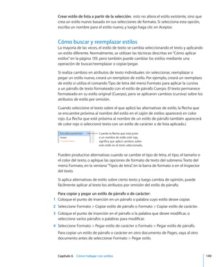Capítulo 6    Cómo trabajar con estilos	 149
Crear estilo de lista a partir de la selección:  esto no altera el estilo existente, sino que
crea un estilo nuevo basado en sus selecciones de formato. Si selecciona esta opción,
escriba un nombre para el estilo nuevo, y luego haga clic en Aceptar.
Cómo buscar y reemplazar estilos
La mayoría de las veces, el estilo de texto se cambia seleccionando el texto y aplicando
un estilo diferente. Normalmente, se utilizan las técnicas descritas en“Cómo aplicar
estilos” en la página 139, pero también puede cambiar los estilos mediante una
operación de buscar/reemplazar o copiar/pegar.
Si realiza cambios en atributos de texto individuales sin seleccionar, reemplazar o
pegar un estilo nuevo, creará un reemplazo de estilo. Por ejemplo, creará un reemplazo
de estilo si utiliza el comando Tipo de letra del menú Formato para aplicar la cursiva
a un párrafo de texto formateado con el estilo de párrafo Cuerpo. El texto permanece
formateado en su estilo original (Cuerpo), pero se aplicaron cambios (cursiva) sobre los
atributos de estilo por omisión.
Cuando seleccione el texto sobre el que aplicó las alternativas de estilo, la flecha que
se encuentre próxima al nombre del estilo en el cajón de estilos aparecerá en color
rojo. (La flecha que esté próxima al nombre de un estilo de párrafo también aparecerá
de color rojo si seleccionó texto con un estilo de carácter o de lista aplicado.)
Cuando la flecha que está junto
a un nombre de estilo esté roja,
significa que aplicó cambios sobre
este estilo en el texto seleccionado.
Pueden producirse alternativas cuando se cambie el tipo de letra, el tipo, el tamaño o
el color del texto, o aplique las opciones de formato de texto del submenú Texto del
menú Formato, en la ventana“Tipos de letra”, en la barra de formato o en el Inspector
del texto.
Si aplica alternativas de estilo sobre cierto texto y luego cambia de opinión, puede
fácilmente aplicar al texto los atributos por omisión del estilo de párrafo.
Para copiar y pegar un estilo de párrafo o de carácter:
	 1	 Coloque el punto de inserción en un párrafo o palabra cuyo estilo desee copiar.
	 2	 Seleccione Formato  Copiar estilo de párrafo o Formato  Copiar estilo de carácter.
	 3	 Coloque el punto de inserción en el párrafo o la palabra que desee modificar, o
seleccione varios párrafos o palabras para modificar.
	 4	 Seleccione Formato  Pegar estilo de carácter o Formato  Pegar estilo de párrafo.
Para copiar un estilo de párrafo o carácter en otro documento de Pages, vaya al otro
documento antes de seleccionar Formato  Pegar estilo.
 