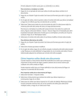 El texto adquiere el estilo nuevo, pero su contenido no se altera.
Para encontrar y remplazar un estilo:
	 1	 Haga clic en un ejemplo de texto que utilice el estilo que desea cambiar en el
documento.
	 2	 Haga clic en el botón“Cajón de estilos”de la barra de formato para abrir el cajón de
estilos.
	 3	 En el cajón de estilos, sitúe el puntero sobre el nombre del estilo que desea reemplazar
y haga clic en la flecha que hay a la derecha de su nombre.
	 4	 Seleccione“Seleccionar todos los usos de nombre de estilo”. Se seleccionan todas las
instancias del estilo del cuerpo de texto a lo largo del documento.
Para buscar y reemplazar los estilos del cuerpo de texto más todos los cuadros de
texto y figuras, seleccione Edición  Buscar  Buscar. Haga clic en Avanzado para abrir
la pestaña Avanzado. Seleccione el estilo que va a reemplazar y el estilo con el que lo
sustituirá. Haga clic en“Reemplazar todos”.
	 5	 Seleccione el nombre del estilo sobre el cual desea modificar el texto seleccionado.
Para eliminar alternativas de estilo:
	 1	 Haga clic en el botón“Cajón de estilos”de la barra de formato para abrir el cajón de
estilos.
	 2	 Seleccione el texto que desee modificar.
	 3	 En el cajón de estilos, haga clic en la flecha situada a la derecha del estilo seleccionado
y elija“Restaurar el estilo definido”(o haga doble clic en el nombre del estilo). El texto
seleccionado adquiere los atributos por omisión del estilo escogido.
Cómo importar estilos desde otro documento
Cuando importe un documento desde Microsoft Word, los estilos que contenga se
importarán al documento de Pages y podrán utilizarse de la misma manera que
cualquier otro estilo creado en Pages.
Puede importar estilos que ya se hayan definido en otro documento de Pages sin
importar el contenido del documento.
Para importar estilos de un documento de Pages:
	 1	 Seleccione Formato  Importar estilos.
	 2	 Seleccione el documento que contiene los estilos que desea importar y, a
continuación, haga clic en Abrir.
	 3	 Seleccione los estilos que desea importar en el cuadro de diálogo. Mantenga pulsada
la tecla Comando mientras hace clic en los nombres de estilos para seleccionar
múltiples estilos, o haga clic en Seleccionar Todo.
	 150		 Capítulo 6    Cómo trabajar con estilos
 