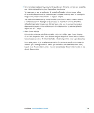 Capítulo 6    Cómo trabajar con estilos	 151
	 4	 Para reemplazar estilos en su documento que tengan el mismo nombre que los estilos
que está importando, seleccione“Reemplazar duplicados”.
Tenga en cuenta que la sustitución de un estilo afectará a todo texto que utilice
dicho estilo. Al reemplazar un estilo, también cambia el estilo del texto en los objetos
bloqueados, pero el texto conserva su aspecto original.
Si el estilo importado tiene el mismo nombre que un estilo del documento abierto
y no ha seleccionado“Reemplazar duplicados”, se añadirá un número al nombre
del estilo importado. Por ejemplo, si importa un estilo con el nombre Cuerpo a un
documento que ya contiene un estilo con el nombre cuerpo, el nombre del estilo
importado será Cuerpo 2.
	 5	 Haga clic en Aceptar.
Para que los estilos de párrafo importados estén disponibles, haga clic en el menú
local“Estilo de párrafo”de la barra de formato y en el cajón de estilos del documento.
Los estilos de carácter y de lista importados estarán disponibles en el cajón de estilos.
Para conseguir un aspecto coherente en varios documentos, guarde un documento
maestro que contenga todos los estilos que necesita. Si necesita cambiar un estilo,
hágalo en el documento maestro e importe los estilos del documento maestro en los
demás documentos.
 