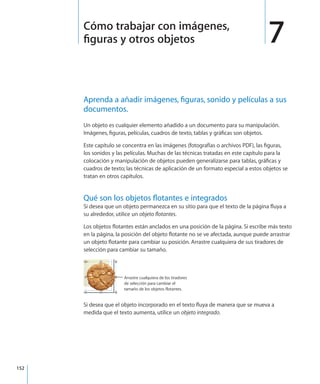 152
Aprenda a añadir imágenes, figuras, sonido y películas a sus
documentos.
Un objeto es cualquier elemento añadido a un documento para su manipulación.
Imágenes, figuras, películas, cuadros de texto, tablas y gráficas son objetos.
Este capítulo se concentra en las imágenes (fotografías o archivos PDF), las figuras,
los sonidos y las películas. Muchas de las técnicas tratadas en este capítulo para la
colocación y manipulación de objetos pueden generalizarse para tablas, gráficas y
cuadros de texto; las técnicas de aplicación de un formato especial a estos objetos se
tratan en otros capítulos.
Qué son los objetos flotantes e integrados
Si desea que un objeto permanezca en su sitio para que el texto de la página fluya a
su alrededor, utilice un objeto flotantes.
Los objetos flotantes están anclados en una posición de la página. Si escribe más texto
en la página, la posición del objeto flotante no se ve afectada, aunque puede arrastrar
un objeto flotante para cambiar su posición. Arrastre cualquiera de sus tiradores de
selección para cambiar su tamaño.
Arrastre cualquiera de los tiradores
de selección para cambiar el
tamaño de los objetos flotantes.
Si desea que el objeto incorporado en el texto fluya de manera que se mueva a
medida que el texto aumenta, utilice un objeto integrado.
7Cómo trabajar con imágenes,
figuras y otros objetos
 