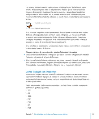 Capítulo 7    Cómo trabajar con imágenes, figuras y otros objetos	 153
Los objetos integrados están contenidos en el flujo del texto. Si añade más texto
encima de estos objetos, estos se desplazarán a medida que el texto crezca. Los
tiradores de selección situados en las partes superior e izquierda de los objetos
integrados están desactivados. No se pueden arrastrar estos controladores para
modificar el tamaño del objeto; esto solo se puede hacer arrastrando los controladores
activos.
Tirador de selección activo
Tirador de selección inactivo
Si va a colocar un gráfico o una figura dentro de otra figura, cuadro de texto o celda
de tabla, sólo se puede añadir como un objeto integrado. Las imágenes alineadas
se ajustan automáticamente dentro de los márgenes del documento. Para mover
un objeto integrado a otra posición en el texto, selecciónelo y arrástrelo hasta que
aparezca el punto de inserción donde desea colocarlo.
Si ha añadido un objeto como una clase de objeto y desea convertirlo en otra clase de
objeto, puede hacerlo fácilmente.
Algunas maneras de convertir entre objetos flotantes e integrados:
Seleccione el objeto flotante o integrado que desee convertir y haga clic en el botónmm
Flotante o Integrado de la barra de formato.
Seleccione el objeto flotante o integrado que desee convertir, haga clic en Inspectormm
en la barra de herramientas, haga clic en el botón Ajustar y, a continuación, seleccione
“Integrado (se mueve con el texto)”o“Flotante (no se mueve con el texto)”.
Cómo trabajar con imágenes
Importe una imagen como un objeto flotante cuando desee que permanezca en un
lugar determinado de la página. Si trabaja en un documento de procesamiento de
textos, puede importar una imagen como un objeto integrado si desea que fluya con
el texto que la rodea.
Pages acepta todos los formatos compatibles con QuickTime, incluidos los tipos de
archivos de gráficos siguientes:
TIFFÂÂ
GIFÂÂ
JPEGÂÂ
PDFÂÂ
PSDÂÂ
EPSÂÂ
PICTÂÂ
 