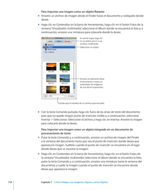 Para importar una imagen como un objeto flotante:
Arrastre un archivo de imagen desde el Finder hasta el documento y colóquelo dondemm
desee.
Haga clic en Contenidos en la barra de herramientas, haga clic en el botón Fotos de lamm
ventana“Visualizador multimedia”, seleccione el álbum donde se encuentra la foto y, a
continuación, arrastre una miniatura para colocarla donde la desee.
Seleccione un origen.
En primer lugar, haga clic
en un botón para ir a sus
archivos multimedia.
Arrastre un elemento hasta
el documento o hasta un
contenedor de imágenes
de uno de los inspectores.
Escriba aquí el nombre de un archivo para buscarlo.
Con la tecla Comando pulsada, haga clic fuera de las áreas de texto del documentomm
para que no quede ningún punto de inserción visible y, a continuación, seleccione
Insertar  Seleccionar. Seleccione el archivo y haga clic en Insertar. Arrastre la imagen
para colocarla donde la desee.
Para importar una imagen como un objeto integrado en un documento de
procesamiento de texto:
Pulse la tecla Comando y, a continuación, arrastre un archivo de imagen del Findermm
a la ventana del documento hasta que vea el punto de inserción donde desea que
aparezca la imagen. Suéltela cuando el punto de inserción se encuentre en el lugar
donde desea que se muestre la imagen.
Haga clic en Contenidos en la barra de herramientas, haga clic en el botón Fotos demm
la ventana“Visualizador multimedia”, seleccione el álbum donde se encuentra la foto,
pulse la tecla Comando y, a continuación, arrastre una miniatura hasta la ventana del
documento, y suelte la imagen cuando el punto de inserción se encuentre donde
desea que aparezca la imagen.
	 154		 Capítulo 7    Cómo trabajar con imágenes, figuras y otros objetos
 